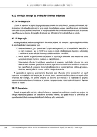 9 - GERENCIAMENTO DOS RECURSOS HUMANOS DO PROJETO
270 ©2013 Project Management Institute. Um Guia do Conhecimento em Gerenciamento de Projetos (Guia PMBOK®
) — Quinta Edição
9.2.2 Mobilizar a equipe do projeto: ferramentas e técnicas
9.2.2.1 Pré-designação
Quando os membros da equipe do projeto são selecionados com antecedência, eles são considerados pré-
designados. Esta situação pode ocorrer se o projeto é resultado de pessoas específicas sendo identificadas
como parte de uma proposta competitiva, se o projeto depende dos conhecimentos especializados de pessoas
específicas, ou se algumas designações de pessoal são definidas no termo de abertura do projeto.
9.2.2.2 Negociação
As designações de pessoal são negociadas em muitos projetos. Por exemplo, a equipe de gerenciamento
do projeto poderá precisar negociar com:
•	 Gerentes funcionais, para garantir que o projeto receba pessoal com as competências adequadas e
no prazo necessário e que os membros da equipe do projeto estarão capazes,dispostos e autorizados
a trabalhar no projeto até que suas responsabilidades sejam concluídas;
•	 Outras equipes de gerenciamento de projetos na organização executora, para designar de forma
apropriada recursos humanos escassos ou especializados; e
•	 Organizações externas, fornecedores, prestadores de serviços e contratados externos, etc., para
obter recursos humanos apropriados, escassos, especializados, qualificados, certificados ou de outro
tipo especificado. É necessário dedicar atenção especial ao negociar políticas, práticas, processos,
diretrizes, normas jurídicas e outros critérios com partes externas.
A capacidade da equipe de gerenciamento do projeto para influenciar outras pessoas tem um papel
importante na negociação das designações de pessoal, assim como as questões políticas das organizações
envolvidas. Por exemplo, um gerente funcional vai ponderar os benefícios e a visibilidade de projetos
concorrentes ao determinar onde designar as pessoas com desempenho excepcional solicitadas por diversas
equipes de projeto.
9.2.2.3 Contratação
Quando a organização executora não pode fornecer o pessoal necessário para concluir um projeto, os
serviços necessários poderão ser contratados de fontes externas. Isso pode envolver a contratação de
consultores individuais ou subcontratação de trabalho de outra organização.
 