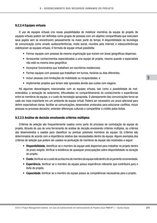 9 - GERENCIAMENTO DOS RECURSOS HUMANOS DO PROJETO
271
9
©2013 Project Management Institute. Um Guia do Conhecimento em Gerenciamento de Projetos (Guia PMBOK®
) — Quinta Edição
9.2.2.4 Equipes virtuais
O uso de equipes virtuais cria novas possibilidades de mobilizar membros da equipe do projeto. As
equipes virtuais podem ser definidas como grupos de pessoas com um objetivo compartilhado que executam
seus papéis sem se encontrarem pessoalmente na maior parte do tempo. A disponibilidade da tecnologia
de comunicação como emails, audioconferências, mídia social, reuniões pela Internet, e videoconferências
viabilizaram as equipes virtuais. O formato de equipe virtual possibilita:
•	 Formar equipes com pessoas da mesma organização que moram em áreas geográficas dispersas;
•	 Acrescentar conhecimentos especializados a uma equipe de projeto, mesmo quando o especialista
não está na mesma área geográfica;
•	 Incorporar funcionários que trabalham em escritórios residenciais;
•	 Formar equipes com pessoas que trabalham em turnos, horários ou dias diferentes;
•	 Incluir pessoas com limitações de mobilidade ou incapacidades; e
•	 Implementar projetos que teriam sido ignorados devido aos custos com viagens.
Há algumas desvantagens relacionadas com as equipes virtuais, tais como a possibilidade de mal-
entendidos, a sensação de isolamento, dificuldades no compartilhamento do conhecimento e experiências
entre os membros da equipe, e o custo da tecnologia apropriada. O planejamento das comunicações torna-se
cada vez mais importante em um ambiente de equipe virtual. Poderá ser necessário um prazo adicional para
definir expectativas claras, facilitar as comunicações, desenvolver protocolos para solucionar conflitos, incluir
pessoas no processo decisório, entender diferenças culturais e compartilhar o crédito pelos êxitos.
9.2.2.5 Análise de decisão envolvendo critérios múltiplos
Critérios de seleção são frequentemente usados como parte do processo de contratação da equipe do
projeto. Através do uso de uma ferramenta de análise de decisão envolvendo critérios múltiplos, os critérios
são desenvolvidos e usados para classificar ou pontuar possíveis membros da equipe. Os critérios são
determinados de acordo com a importância relativa das necessidades dentro da equipe. Alguns exemplos dos
critérios de seleção que podem ser usados na pontuação de membros da equipe são mostrados a seguir:
•	 Disponibilidade. Identificar se o membro da equipe está disponível para trabalhar no projeto dentro
do prazo exigido. Verificar a existência de quaisquer preocupações sobre disponibilidade na duração
do projeto.
•	 Custo.Verificarseocustodeacréscimodomembrodaequipeestádentrodoorçamentorecomendado.
•	 Experiência. Verificar se o membro da equipe possui experiência relevante que contribuirá para o
êxito do projeto.
•	 Capacidade. Verificar se o membro da equipe possui as competências necessárias para o projeto.
 