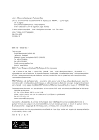 ISBN: 978-1-62825-007-7
Publicado pelo:
Project Management Institute, Inc.
14 Campus Boulevard
Newtown Square, Pennsylvania 19073-3299 USA
Tel.: +610-356-4600
Fax: +610-356-4647
Email: customercare@pmi.org
Internet: www.PMI.org
©2013 Project Management Institute (PMI). Todos os direitos reservados.
“PMI”, o logotipo do PMI, “PMP”, o logotipo PMP , “PMBOK”, “PMP”, “Project Management Journal”, “PM Network”, e o
logotipo PMI são marcas registradas do Project Management Institute (PMI). O Quarter Globe Design é uma marca registrada
do Project Management Institute (PMI). Para obter uma lista completa das marcas do PMI, favor entrar em contato com o
Departamento Jurídico do PMI.
A PMI Publications está aberta a correções e comentários sobre os seus livros. Por favor, sinta-se à vontade para nos enviar
comentários sobre erros tipográficos, de formatação, ou outros tipos de erros. Basta tirar uma cópia da página relevante com
o erro marcado e enviá-la para: Book Editor, PMI Publications, 14 Campus Boulevard, Newtown Square, PA 19073-3299 USA.
Para indagar sobre descontos para fins de revenda ou educacionais, favor entrar em contato com o PMI Book Service Center.
PMI Book Service Center
P.O. Box 932683, Atlanta, GA 31193-2683 USA
Phone: 1-866-276-4764 (nos EUA ou Canadá) ou +1-770-280-4129 (globalmente)
Fax: +1-770-280-4113
Email: info@bookorders.pmi.org
Impresso nos Estados Unidos da América. Nenhuma parte deste trabalho poderá ser reproduzida ou transmitida de
qualquer forma ou por qualquer meio, incluindo eletrônico, manual, fotocópia, gravação, ou através de qualquer sistema
de armazenamento e recuperação de informações, sem a permissão prévia por escrito do editor.
O papel usado neste livro está em conformidade com o Padrão de Papel Oficial emitido pela Organização Nacional de Padrões
da Informação (Z39.48—1984).
10 9 8 7 6 5 4 3 2 1
Library of Congress Cataloging-in-Publication Data
Um Guia do Conhecimento em Gerenciamento de Projetos (Guia PMBOK®
). — Quinta edição.
cm de páginas
Inclui referências bibliográficas e índice alfabético
978-1-62825-007-7 (livro de capa mole: papel alcalino)
1. Gerenciamento de projetos. I. Project Management Institute II. Título: Guia PMBOK.
HD69.P75G845 2013P75G845 2013
658.4’04--dc23
2012046112
FSC LABEL.pdf 1 12/18/12 1:16 PM
 