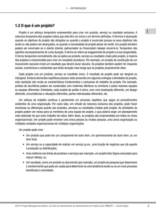 1 - INTRODUÇÃO
3
1
©2013 Project Management Institute. Um Guia do Conhecimento em Gerenciamento de Projetos (Guia PMBOK®
) — Quinta Edição
1.2 O que é um projeto?
Projeto é um esforço temporário empreendido para criar um produto, serviço ou resultado exclusivo. A
natureza temporária dos projetos indica que eles têm um início e um término definidos. O término é alcançado
quando os objetivos do projeto são atingidos ou quando o projeto é encerrado porque os seus objetivos não
serão ou não podem ser alcançados, ou quando a necessidade do projeto deixar de existir. Um projeto também
poderá ser encerrado se o cliente (cliente, patrocinador ou financiador) desejar encerrá-lo. Temporário não
significa necessariamente de curta duração. O termo se refere ao engajamento do projeto e à sua longevidade.
O termo temporário normalmente não se aplica ao produto, serviço ou resultado criado pelo projeto; a maioria
dos projetos é empreendida para criar um resultado duradouro. Por exemplo, um projeto de construção de um
monumento nacional criará um resultado que deverá durar séculos. Os projetos também podem ter impactos
sociais, econômicos e ambientais que terão duração mais longa que os projetos propriamente ditos.
Cada projeto cria um produto, serviço ou resultado único. O resultado do projeto pode ser tangível ou
intangível. Embora elementos repetitivos possam estar presentes em algumas entregas e atividades do projeto,
esta repetição não muda as características fundamentais e exclusivas do trabalho do projeto. Por exemplo,
prédios de escritórios podem ser construídos com materiais idênticos ou similares e pelas mesmas equipes
ou equipes diferentes. Entretanto, cada projeto de prédio é único, com uma localização diferente, um design
diferente, circunstâncias e situações diferentes, partes interessadas diferentes, etc.
Um esforço de trabalho contínuo é geralmente um processo repetitivo que segue os procedimentos
existentes de uma organização. Por outro lado, em virtude da natureza exclusiva dos projetos, pode haver
incertezas ou diferenças quanto aos produtos, serviços ou resultados criados pelo projeto. As atividades do
projeto podem ser novas para os membros de uma equipe de projeto, o que poderá exigir um planejamento
mais dedicado do que outro trabalho de rotina. Além disso, os projetos são empreendidos em todos os níveis
organizacionais. Um projeto pode envolver uma única pessoa ou muitas pessoas, uma única organização ou
múltiplas unidades organizacionais de múltiplas organizações.
Um projeto pode criar:
•	 Um produto que pode ser um componente de outro item, um aprimoramento de outro item, ou um
item final;
•	 Um serviço ou a capacidade de realizar um serviço (p.ex., uma função de negócios que dá suporte
à produção ou distribuição);
•	 Uma melhoria nas linhas de produtos e serviços (por exemplo, um projeto Seis Sigma executado para
reduzir falhas); ou
•	 Um resultado, como um produto ou documento (por exemplo, um projeto de pesquisa que desenvolve
o conhecimento que pode ser usado para determinar se uma tendência existe ou se um novo processo
beneficiará a sociedade).
 