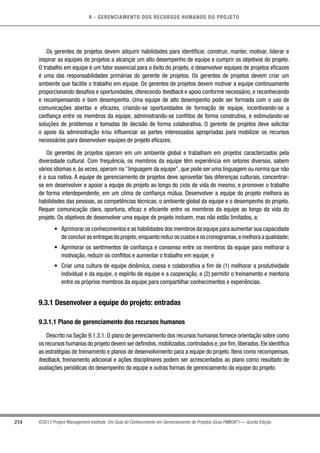 9 - GERENCIAMENTO DOS RECURSOS HUMANOS DO PROJETO
274 ©2013 Project Management Institute. Um Guia do Conhecimento em Gerenciamento de Projetos (Guia PMBOK®
) — Quinta Edição
Os gerentes de projetos devem adquirir habilidades para identificar, construir, manter, motivar, liderar e
inspirar as equipes de projetos a alcançar um alto desempenho de equipe e cumprir os objetivos do projeto.
O trabalho em equipe é um fator essencial para o êxito do projeto, e desenvolver equipes de projetos eficazes
é uma das responsabilidades primárias do gerente de projetos. Os gerentes de projetos devem criar um
ambiente que facilite o trabalho em equipe. Os gerentes de projetos devem motivar a equipe continuamente
proporcionando desafios e oportunidades, oferecendo feedback e apoio conforme necessário, e reconhecendo
e recompensando o bom desempenho. Uma equipe de alto desempenho pode ser formada com o uso de
comunicações abertas e eficazes, criando-se oportunidades de formação de equipe, incentivando-se a
confiança entre os membros da equipe, administrando-se conflitos de forma construtiva, e estimulando-se
soluções de problemas e tomadas de decisão de forma colaborativa. O gerente de projetos deve solicitar
o apoio da administração e/ou influenciar as partes interessadas apropriadas para mobilizar os recursos
necessários para desenvolver equipes de projeto eficazes.
Os gerentes de projetos operam em um ambiente global e trabalham em projetos caracterizados pela
diversidade cultural. Com frequência, os membros da equipe têm experiência em setores diversos, sabem
vários idiomas e, às vezes, operam na ‘’linguagem da equipe’’, que pode ser uma linguagem ou norma que não
é a sua nativa. A equipe de gerenciamento de projetos deve aproveitar tais diferenças culturais, concentrar-
se em desenvolver e apoiar a equipe do projeto ao longo do ciclo de vida do mesmo, e promover o trabalho
de forma interdependente, em um clima de confiança mútua. Desenvolver a equipe do projeto melhora as
habilidades das pessoas, as competências técnicas, o ambiente global da equipe e o desempenho do projeto.
Requer comunicação clara, oportuna, eficaz e eficiente entre os membros da equipe ao longo da vida do
projeto. Os objetivos de desenvolver uma equipe de projeto incluem, mas não estão limitados, a:
•	 Aprimorar os conhecimentos e as habilidades dos membros da equipe para aumentar sua capacidade
de concluir as entregas do projeto,enquanto reduz os custos e os cronogramas,e melhora a qualidade;
•	 Aprimorar os sentimentos de confiança e consenso entre os membros da equipe para melhorar a
motivação, reduzir os conflitos e aumentar o trabalho em equipe; e
•	 Criar uma cultura de equipe dinâmica, coesa e colaborativa a fim de (1) melhorar a produtividade
individual e da equipe, o espírito de equipe e a cooperação, e (2) permitir o treinamento e mentoria
entre os próprios membros da equipe para compartilhar conhecimentos e experiências.
9.3.1 Desenvolver a equipe do projeto: entradas
9.3.1.1 Plano de gerenciamento dos recursos humanos
Descrito na Seção 9.1.3.1. O plano de gerenciamento dos recursos humanos fornece orientação sobre como
os recursos humanos do projeto devem ser definidos,mobilizados,controlados e,por fim,liberados.Ele identifica
as estratégias de treinamento e planos de desenvolvimento para a equipe do projeto. Itens como recompensas,
feedback, treinamento adicional e ações disciplinares podem ser acrescentados ao plano como resultado de
avaliações periódicas do desempenho da equipe e outras formas de gerenciamento da equipe do projeto.
 