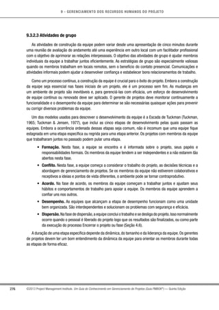 9 - GERENCIAMENTO DOS RECURSOS HUMANOS DO PROJETO
276 ©2013 Project Management Institute. Um Guia do Conhecimento em Gerenciamento de Projetos (Guia PMBOK®
) — Quinta Edição
9.3.2.3 Atividades de grupo
As atividades de construção da equipe podem variar desde uma apresentação de cinco minutos durante
uma reunião de avaliação do andamento até uma experiência em outro local com um facilitador profissional
com o objetivo de aprimorar as relações interpessoais. O objetivo das atividades de grupo é ajudar membros
individuais da equipe a trabalhar juntos eficientemente. As estratégias de grupo são especialmente valiosas
quando os membros trabalham em locais remotos, sem o benefício do contato presencial. Comunicações e
atividades informais podem ajudar a desenvolver confiança e estabelecer bons relacionamentos de trabalho.
Como um processo contínuo, a construção da equipe é crucial para o êxito do projeto. Embora a construção
da equipe seja essencial nas fases iniciais de um projeto, ele é um processo sem fim. As mudanças em
um ambiente de projeto são inevitáveis e, para gerenciá-las com eficácia, um esforço de desenvolvimento
de equipe contínuo ou renovado deve ser aplicado. O gerente de projetos deve monitorar continuamente a
funcionalidade e o desempenho da equipe para determinar se são necessárias quaisquer ações para prevenir
ou corrigir diversos problemas da equipe.
Um dos modelos usados para descrever o desenvolvimento da equipe é a Escada de Tuckman (Tuckman,
1965; Tuckman  Jensen, 1977), que inclui as cinco etapas de desenvolvimento pelas quais passam as
equipes. Embora a ocorrência ordenada dessas etapas seja comum, não é incomum que uma equipe fique
estagnada em uma etapa específica ou regrida para uma etapa anterior. Os projetos com membros da equipe
que trabalharam juntos no passado podem pular uma etapa.
•	 Formação. Nesta fase, a equipe se encontra e é informada sobre o projeto, seus papéis e
responsabilidades formais. Os membros da equipe tendem a ser independentes e a não estarem tão
abertos nesta fase.
•	 Conflito. Nesta fase, a equipe começa a considerar o trabalho do projeto, as decisões técnicas e a
abordagem de gerenciamento de projetos. Se os membros da equipe não estiverem colaborativos e
receptivos a ideias e pontos de vista diferentes, o ambiente pode se tornar contraprodutivo.
•	 Acordo. Na fase de acordo, os membros da equipe começam a trabalhar juntos e ajustam seus
hábitos e comportamentos de trabalho para apoiar a equipe. Os membros da equipe aprendem a
confiar uns nos outros.
•	 Desempenho. As equipes que alcançam a etapa de desempenho funcionam como uma unidade
bem organizada. São interdependentes e solucionam os problemas com segurança e eficácia.
•	 Dispersão. Na fase de dispersão,a equipe conclui o trabalho e se desliga do projeto.Isso normalmente
ocorre quando o pessoal é liberado do projeto logo que os resultados são finalizados, ou como parte
da execução do processo Encerrar o projeto ou fase (Seção 4.6).
A duração de uma etapa específica depende da dinâmica,do tamanho e da liderança da equipe.Os gerentes
de projetos devem ter um bom entendimento da dinâmica da equipe para orientar os membros durante todas
as etapas de forma eficaz.
 