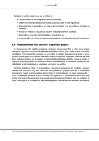 1 - INTRODUÇÃO
4 ©2013 Project Management Institute. Um Guia do Conhecimento em Gerenciamento de Projetos (Guia PMBOK®
) — Quinta Edição
Exemplos de projetos incluem, mas não se limitam, a:
•	 Desenvolvimento de um novo produto, serviço ou resultado;
•	 Efetuar uma mudança na estrutura, processos, pessoal ou estilo de uma organização;
•	 Desenvolvimento ou aquisição de um sistema de informações novo ou modificado (hardware ou
software);
•	 Realizar um esforço de pesquisa cujo resultado será apropriadamente registrado;
•	 Construção de um prédio, planta industrial ou infraestrutura; ou
•	 Implementação,melhoria,ouaprimoramentodosprocessoseprocedimentosdosnegóciosexistentes.
1.2.1 Relacionamentos entre portfólios, programas e projetos
O relacionamento entre portfólios, programas e projetos é tal que um portfólio se refere a uma coleção
de projetos, programas, subportfólios e operações gerenciados como um grupo para o alcance de objetivos
estratégicos. Os programas são agrupados em um portfólio e englobam subprogramas, projetos ou outros
trabalhos que são gerenciados de forma coordenada para apoiar o portfólio. Os projetos individuais que estão
dentro ou fora do programa são de qualquer forma considerados parte de um portfólio. Embora os projetos ou
programas do portfólio possam não ser necessariamente interdependentes ou diretamente relacionados, eles
estão ligados ao plano estratégico da organização por meio do seu portfólio.
Conforme ilustrado na Figura 1-1, as estratégias e prioridades organizacionais são vinculadas e possuem
relações entre portfólios e programas, bem como entre programas e projetos individuais. O planejamento
organizacional impacta os projetos através da priorização de projetos baseada em riscos, financiamentos e
outras considerações relevantes ao plano estratégico da organização. O planejamento organizacional pode
orientar o gerenciamento dos recursos e dar suporte aos projetos componentes com base nas categorias de
riscos, linhas específicas de negócios ou tipos gerais de projetos, como infraestrutura e melhoria de processos.
 