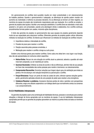 9 - GERENCIAMENTO DOS RECURSOS HUMANOS DO PROJETO
283
9
©2013 Project Management Institute. Um Guia do Conhecimento em Gerenciamento de Projetos (Guia PMBOK®
) — Quinta Edição
Um gerenciamento de conflitos bem-sucedido resulta em maior produtividade e em relacionamentos
de trabalho positivos. Quando o gerenciamento é adequado, as diferenças de opinião podem resultar em
aumento da criatividade e melhoria no processo decisório. Se as diferenças se tornam um fator negativo, os
membros da equipe do projeto são inicialmente responsáveis pela sua resolução. Se o conflito se ampliar, o
gerente de projetos deve ajudar a facilitar uma resolução satisfatória. O conflito deve ser abordado o mais cedo
possível e, em geral, com privacidade, usando uma abordagem direta e colaborativa. Se o conflito continuar,
procedimentos formais podem ser usados, incluindo ações disciplinares.
O êxito dos gerentes de projetos no gerenciamento das suas equipes de projetos geralmente depende
muito da sua capacidade para solucionar conflitos. Diferentes gerentes de projetos podem utilizar diferentes
métodos na resolução de conflitos. Os fatores que influenciam os métodos de resolução de conflitos incluem:
•	 Importância relativa e intensidade do conflito,
•	 Pressão de prazo para resolver o conflito,
•	 Posição assumida pelas pessoas envolvidas, e
•	 Motivação para resolver o conflito a longo ou curto prazo.
Existem cinco técnicas gerais para resolver conflitos. Como cada uma delas tem o seu lugar e sua função,
elas não são apresentadas em nenhuma ordem específica:
•	 Retirar/Evitar. Recuar de uma situação de conflito atual ou potencial, adiando a questão até estar
mais bem preparado, ou ser resolvida por outros.
•	 Suavizar/Acomodar. Enfatizar as áreas de acordo e não as diferenças, abrindo mão da sua posição
em favor das necessidades das outras pessoas para manter a harmonia e os relacionamentos.
•	 Comprometer/Reconciliar. Encontrar soluções que tragam algum grau de satisfação para todas as
partes a fim de alcançar uma solução temporária ou parcial para o conflito.
•	 Forçar/Direcionar. Forçar um ponto de vista às custas de outro; oferecer apenas soluções ganha-
perde, geralmente aplicadas através de uma posição de poder para resolver uma emergência.
•	 Colaborar/Resolver o problema. Incorporar diversos pontos de vista e opiniões com perspectivas
diferentes; exige uma atitude cooperativa e um diálogo aberto que normalmente conduz ao consenso
e ao comprometimento.
9.4.2.4 Habilidades interpessoais
Os gerentes de projetos usam uma combinação de habilidades técnicas,pessoais e conceituais para analisar
situações e interagir de forma apropriada com os membros da equipe. O uso de habilidades interpessoais
apropriadas permite que os gerentes de projetos aproveitem ao máximo os pontos fortes de todos os membros
da equipe.
 