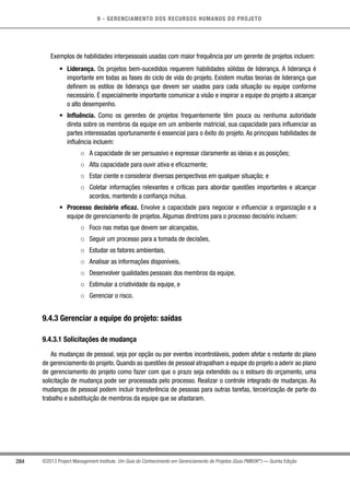 9 - GERENCIAMENTO DOS RECURSOS HUMANOS DO PROJETO
284 ©2013 Project Management Institute. Um Guia do Conhecimento em Gerenciamento de Projetos (Guia PMBOK®
) — Quinta Edição
Exemplos de habilidades interpessoais usadas com maior frequência por um gerente de projetos incluem:
•	 Liderança. Os projetos bem-sucedidos requerem habilidades sólidas de liderança. A liderança é
importante em todas as fases do ciclo de vida do projeto. Existem muitas teorias de liderança que
definem os estilos de liderança que devem ser usados para cada situação ou equipe conforme
necessário. É especialmente importante comunicar a visão e inspirar a equipe do projeto a alcançar
o alto desempenho.
•	 Influência. Como os gerentes de projetos frequentemente têm pouca ou nenhuma autoridade
direta sobre os membros da equipe em um ambiente matricial, sua capacidade para influenciar as
partes interessadas oportunamente é essencial para o êxito do projeto. As principais habilidades de
influência incluem:
○○ A capacidade de ser persuasivo e expressar claramente as ideias e as posições;
○○ Alta capacidade para ouvir ativa e eficazmente;
○○ Estar ciente e considerar diversas perspectivas em qualquer situação; e
○○ Coletar informações relevantes e críticas para abordar questões importantes e alcançar
acordos, mantendo a confiança mútua.
•	 Processo decisório eficaz. Envolve a capacidade para negociar e influenciar a organização e a
equipe de gerenciamento de projetos. Algumas diretrizes para o processo decisório incluem:
○○ Foco nas metas que devem ser alcançadas,
○○ Seguir um processo para a tomada de decisões,
○○ Estudar os fatores ambientais,
○○ Analisar as informações disponíveis,
○○ Desenvolver qualidades pessoais dos membros da equipe,
○○ Estimular a criatividade da equipe, e
○○ Gerenciar o risco.
9.4.3 Gerenciar a equipe do projeto: saídas
9.4.3.1 Solicitações de mudança
As mudanças de pessoal, seja por opção ou por eventos incontroláveis, podem afetar o restante do plano
de gerenciamento do projeto. Quando as questões de pessoal atrapalham a equipe do projeto a aderir ao plano
de gerenciamento do projeto como fazer com que o prazo seja extendido ou o estouro do orçamento, uma
solicitação de mudança pode ser processada pelo processo. Realizar o controle integrado de mudanças. As
mudanças de pessoal podem incluir transferência de pessoas para outras tarefas, terceirização de parte do
trabalho e substituição de membros da equipe que se afastaram.
 