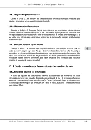 10 - GERENCIAMENTO DAS COMUNICAÇÕES DO PROJETO
291
10
©2013 Project Management Institute. Um Guia do Conhecimento em Gerenciamento de Projetos (Guia PMBOK®
) — Quinta Edição
10.1.1.2 Registro das partes interessadas
Descrito na Seção 13.1.3.1. O registro das partes interessadas fornece as informações necessárias para
planejar a comunicação com as partes interessadas do projeto.
10.1.1.3 Fatores ambientais da empresa
Descritos na Seção 2.1.5. O processo Planejar o gerenciamento das comunicações está estreitamente
vinculado aos fatores ambientais da empresa, já que a estrutura da organização terá um efeito importante
nos requisitos de comunicações do projeto. Todos os fatores ambientais da empresa descritos na Seção 2.1.5
são usados como entradas para esse processo, uma vez que as comunicações precisam ser adaptadas ao
ambiente do projeto.
10.1.1.4 Ativos de processos organizacionais
Descritos na Seção 2.1.4. Todos os ativos de processos organizacionais descritos na Seção 2.1.4 são
usados como entradas para o processo Planejar o Gerenciamento das Comunicações. Entre eles, as lições
aprendidas e as informações históricas são particularmente importantes porque podem fornecer uma visão
melhor tanto das decisões tomadas em relação a questões de comunicação quanto dos resultados dessas
decisões em projetos anteriores semelhantes. Elas podem ser usadas como orientações para planejar as
atividades de comunicação para o projeto atual.
10.1.2 Planejar o gerenciamento das comunicações: ferramentas e técnicas
10.1.2.1 Análise de requisitos das comunicações
A análise de requisitos das comunicações determina as necessidades de informações das partes
interessadas do projeto. Esses requisitos são definidos pela combinação do tipo e do formato das informações
necessárias com uma análise do valor dessas informações. Os recursos do projeto devem ser utilizados apenas
na comunicação de informações que contribuam para o êxito do projeto, ou quando a falta de comunicação
pode ocasionar falhas.
 
