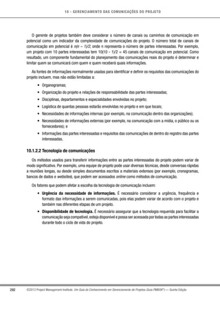 10 - GERENCIAMENTO DAS COMUNICAÇÕES DO PROJETO
292 ©2013 Project Management Institute. Um Guia do Conhecimento em Gerenciamento de Projetos (Guia PMBOK®
) — Quinta Edição
O gerente de projetos também deve considerar o número de canais ou caminhos de comunicação em
potencial como um indicador da complexidade de comunicações do projeto. O número total de canais de
comunicação em potencial é n(n – 1)/2, onde n representa o número de partes interessadas. Por exemplo,
um projeto com 10 partes interessadas tem 10(10 - 1)/2 = 45 canais de comunicação em potencial. Como
resultado, um componente fundamental do planejamento das comunicações reais do projeto é determinar e
limitar quem se comunicará com quem e quem receberá quais informações.
As fontes de informações normalmente usadas para identificar e definir os requisitos das comunicações do
projeto incluem, mas não estão limitadas a:
•	 Organogramas;
•	 Organização do projeto e relações de responsabilidade das partes interessadas;
•	 Disciplinas, departamentos e especialidades envolvidas no projeto;
•	 Logística de quantas pessoas estarão envolvidas no projeto e em que locais;
•	 Necessidades de informações internas (por exemplo, na comunicação dentro das organizações);
•	 Necessidades de informações externas (por exemplo, na comunicação com a mídia, o público ou os
fornecedores); e
•	 Informações das partes interessadas e requisitos das comunicações de dentro do registro das partes
interessadas.
10.1.2.2 Tecnologia de comunicações
Os métodos usados para transferir informações entre as partes interessadas do projeto podem variar de
modo significativo. Por exemplo, uma equipe de projeto pode usar diversas técnicas, desde conversas rápidas
a reuniões longas, ou desde simples documentos escritos a materiais extensos (por exemplo, cronogramas,
bancos de dados e websites), que podem ser acessados online como métodos de comunicação.
Os fatores que podem afetar a escolha da tecnologia de comunicação incluem:
•	 Urgência da necessidade de informações. É necessário considerar a urgência, frequência e
formato das informações a serem comunicadas, pois elas podem variar de acordo com o projeto e
também nas diferentes etapas de um projeto.
•	 Disponibilidade de tecnologia. É necessário assegurar que a tecnologia requerida para facilitar a
comunicação seja compatível,esteja disponível e possa ser acessada por todas as partes interessadas
durante todo o ciclo de vida do projeto.
 