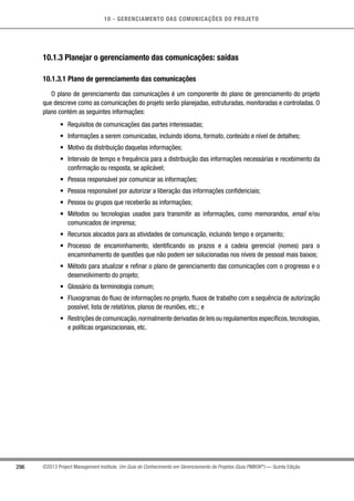 10 - GERENCIAMENTO DAS COMUNICAÇÕES DO PROJETO
296 ©2013 Project Management Institute. Um Guia do Conhecimento em Gerenciamento de Projetos (Guia PMBOK®
) — Quinta Edição
10.1.3 Planejar o gerenciamento das comunicações: saídas
10.1.3.1 Plano de gerenciamento das comunicações
O plano de gerenciamento das comunicações é um componente do plano de gerenciamento do projeto
que descreve como as comunicações do projeto serão planejadas, estruturadas, monitoradas e controladas. O
plano contém as seguintes informações:
•	 Requisitos de comunicações das partes interessadas;
•	 Informações a serem comunicadas, incluindo idioma, formato, conteúdo e nível de detalhes;
•	 Motivo da distribuição daquelas informações;
•	 Intervalo de tempo e frequência para a distribuição das informações necessárias e recebimento da
confirmação ou resposta, se aplicável;
•	 Pessoa responsável por comunicar as informações;
•	 Pessoa responsável por autorizar a liberação das informações confidenciais;
•	 Pessoa ou grupos que receberão as informações;
•	 Métodos ou tecnologias usados para transmitir as informações, como memorandos, email e/ou
comunicados de imprensa;
•	 Recursos alocados para as atividades de comunicação, incluindo tempo e orçamento;
•	 Processo de encaminhamento, identificando os prazos e a cadeia gerencial (nomes) para o
encaminhamento de questões que não podem ser solucionadas nos níveis de pessoal mais baixos;
•	 Método para atualizar e refinar o plano de gerenciamento das comunicações com o progresso e o
desenvolvimento do projeto;
•	 Glossário da terminologia comum;
•	 Fluxogramas do fluxo de informações no projeto, fluxos de trabalho com a sequência de autorização
possível, lista de relatórios, planos de reuniões, etc.; e
•	 Restrições de comunicação,normalmente derivadas de leis ou regulamentos específicos,tecnologias,
e políticas organizacionais, etc.
 
