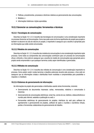 10 - GERENCIAMENTO DAS COMUNICAÇÕES DO PROJETO
300 ©2013 Project Management Institute. Um Guia do Conhecimento em Gerenciamento de Projetos (Guia PMBOK®
) — Quinta Edição
•	 Políticas, procedimentos, processos e diretrizes relativos ao gerenciamento das comunicações;
•	 Modelos; e
•	 Informações históricas e lições aprendidas.
10.2.2 Gerenciar as comunicações: ferramentas e técnicas
10.2.2.1 Tecnologias de comunicações
Descritas na Seção 10.1.2.2. A escolha das tecnologias de comunicações é uma consideração importante
no processo Gerenciar as Comunicações. Como isso pode variar de forma significativa de projeto para projeto e
também no decorrer do ciclo de vida de um projeto, o importante é assegurar que a escolha é apropriada para
as informações que estão sendo comunicadas.
10.2.2.2 Modelos de comunicações
Descritos na Seção 10.1.2.3.A escolha dos modelos de comunicações é uma consideração importante neste
processo. Como todos os componentes das comunicações contribuem para um processo de comunicações
eficaz e eficiente, o foco está em assegurar que a escolha do modelo de comunicações seja apropriado para o
projeto sendo empreendido e que quaisquer barreiras (ruído) sejam identificadas e gerenciadas.
10.2.2.3 Métodos de comunicação
Descritos na Seção 10.1.2.4. A escolha dos métodos de comunicação é uma consideração importante no
processo. Como podem existir muitas barreiras e desafios potenciais durante este processo, o foco está em
assegurar que as informações criadas e distribuídas foram recebidas e compreendidas para possibilitar a
resposta e o feedback.
10.2.2.4 Sistemas de gerenciamento de informações
As informações do projeto são gerenciadas e distribuídas usando várias ferramentas, incluindo:
•	 Gerenciamento de documentos impressos: cartas, memorandos, relatórios e comunicados à
imprensa;
•	 Gerenciamento de comunicações eletrônicas: email, fax, correio de voz, telefone, videoconferência e
reunião pela Internet, websites e publicação na web; e
•	 Ferramentas eletrônicas de gerenciamento de projetos: interfaces da web para software de
agendamento e gerenciamento de projetos, software de apoio a reuniões e escritórios virtuais,
portais e ferramentas colaborativas de gerenciamento de trabalho.
 