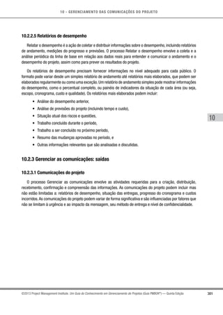10 - GERENCIAMENTO DAS COMUNICAÇÕES DO PROJETO
301
10
©2013 Project Management Institute. Um Guia do Conhecimento em Gerenciamento de Projetos (Guia PMBOK®
) — Quinta Edição
10.2.2.5 Relatórios de desempenho
Relatar o desempenho é a ação de coletar e distribuir informações sobre o desempenho, incluindo relatórios
de andamento, medições do progresso e previsões. O processo Relatar o desempenho envolve a coleta e a
análise periódica da linha de base em relação aos dados reais para entender e comunicar o andamento e o
desempenho do projeto, assim como para prever os resultados do projeto.
Os relatórios de desempenho precisam fornecer informações no nível adequado para cada público. O
formato pode variar desde um simples relatório de andamento até relatórios mais elaborados, que podem ser
elaborados regularmente ou como uma exceção.Um relatório de andamento simples pode mostrar informações
do desempenho, como o percentual completo, ou painéis de indicadores da situação de cada área (ou seja,
escopo, cronograma, custo e qualidade). Os relatórios mais elaborados podem incluir:
•	 Análise do desempenho anterior,
•	 Análise de previsões do projeto (incluindo tempo e custo),
•	 Situação atual dos riscos e questões,
•	 Trabalho concluído durante o período,
•	 Trabalho a ser concluído no próximo período,
•	 Resumo das mudanças aprovadas no período, e
•	 Outras informações relevantes que são analisadas e discutidas.
10.2.3 Gerenciar as comunicações: saídas
10.2.3.1 Comunicações do projeto
O processo Gerenciar as comunicações envolve as atividades requeridas para a criação, distribuição,
recebimento, confirmação e compreensão das informações. As comunicações do projeto podem incluir mas
não estão limitadas a: relatórios de desempenho, situação das entregas, progresso do cronograma e custos
incorridos.As comunicações do projeto podem variar de forma significativa e são influenciadas por fatores que
não se limitam à urgência e ao impacto da mensagem, seu método de entrega e nível de confidencialidade.
 