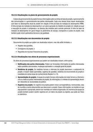 10 - GERENCIAMENTO DAS COMUNICAÇÕES DO PROJETO
302 ©2013 Project Management Institute. Um Guia do Conhecimento em Gerenciamento de Projetos (Guia PMBOK®
) — Quinta Edição
10.2.3.2 Atualizações no plano de gerenciamento do projeto
Oplanodegerenciamentodoprojetoforneceinformaçõessobreaslinhasdebasedoprojeto,ogerenciamento
das comunicações e o gerenciamento das partes interessadas. Cada uma dessas áreas requer atualizações
com base no desempenho atual do projeto em relação à linha de base da medição do desempenho (PMB).
A linha de base da medição do desempenho é um plano aprovado do trabalho do projeto em relação ao qual
a execução do projeto é comparada e os desvios são medidos para controle gerencial. A linha de base da
medição do desempenho em geral integra os parâmetros de escopo, cronograma e custos do projeto, mas
também pode incluir parâmetros técnicos e de qualidade.
10.2.3.3 Atualizações nos documentos do projeto
Documentos do projeto que podem ser atualizados incluem, mas não estão limitados, a:
•	 Registro das questões,
•	 Cronograma do projeto, e
•	 Requisitos de recursos financeiros do projeto.
10.2.3.4 Atualizações nos ativos de processos organizacionais
Os ativos de processos organizacionais que podem ser atualizados incluem, entre outros:
•	 Notificações das partes interessadas. Podem ser fornecidas informações às partes interessadas
sobre questões solucionadas, mudanças aprovadas e a situação geral do projeto.
•	 Relatórios do projeto. Os relatórios formais e informais do projeto descrevem o andamento do
projeto e incluem lições aprendidas, registros de questões, relatórios de encerramento do projeto e
resultados de outras áreas de conhecimento (Seções 4 a 13).
•	 Apresentações do projeto. A equipe do projeto fornece informações de modo formal ou informal a
uma ou todas as partes interessadas do projeto.As informações e o método de apresentação devem
ser relevantes às necessidades do público.
•	 Registros do projeto. Os registros do projeto podem incluir correspondência, memorandos, atas
de reuniões e outros documentos que descrevam o projeto. Essas informações, na medida em que
seja possível e apropriado, devem ser mantidas de maneira organizada. Os membros da equipe do
projeto também podem manter registros em um diário do projeto ou registro, que pode ser físico
ou eletrônico.
 