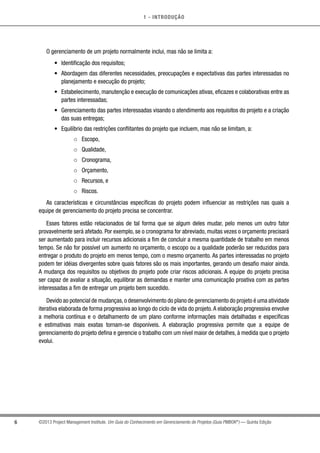 1 - INTRODUÇÃO
6 ©2013 Project Management Institute. Um Guia do Conhecimento em Gerenciamento de Projetos (Guia PMBOK®
) — Quinta Edição
O gerenciamento de um projeto normalmente inclui, mas não se limita a:
•	 Identificação dos requisitos;
•	 Abordagem das diferentes necessidades, preocupações e expectativas das partes interessadas no
planejamento e execução do projeto;
•	 Estabelecimento, manutenção e execução de comunicações ativas, eficazes e colaborativas entre as
partes interessadas;
•	 Gerenciamento das partes interessadas visando o atendimento aos requisitos do projeto e a criação
das suas entregas;
•	 Equilíbrio das restrições conflitantes do projeto que incluem, mas não se limitam, a:
○○ Escopo,
○○ Qualidade,
○○ Cronograma,
○○ Orçamento,
○○ Recursos, e
○○ Riscos.
As características e circunstâncias específicas do projeto podem influenciar as restrições nas quais a
equipe de gerenciamento do projeto precisa se concentrar.
Esses fatores estão relacionados de tal forma que se algum deles mudar, pelo menos um outro fator
provavelmente será afetado. Por exemplo, se o cronograma for abreviado, muitas vezes o orçamento precisará
ser aumentado para incluir recursos adicionais a fim de concluir a mesma quantidade de trabalho em menos
tempo. Se não for possível um aumento no orçamento, o escopo ou a qualidade poderão ser reduzidos para
entregar o produto do projeto em menos tempo, com o mesmo orçamento. As partes interessadas no projeto
podem ter idéias divergentes sobre quais fatores são os mais importantes, gerando um desafio maior ainda.
A mudança dos requisitos ou objetivos do projeto pode criar riscos adicionais. A equipe do projeto precisa
ser capaz de avaliar a situação, equilibrar as demandas e manter uma comunicação proativa com as partes
interessadas a fim de entregar um projeto bem sucedido.
Devido ao potencial de mudanças,o desenvolvimento do plano de gerenciamento do projeto é uma atividade
iterativa elaborada de forma progressiva ao longo do ciclo de vida do projeto.A elaboração progressiva envolve
a melhoria contínua e o detalhamento de um plano conforme informações mais detalhadas e específicas
e estimativas mais exatas tornam-se disponíveis. A elaboração progressiva permite que a equipe de
gerenciamento do projeto defina e gerencie o trabalho com um nível maior de detalhes, à medida que o projeto
evolui.
 