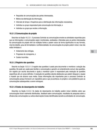 10 - GERENCIAMENTO DAS COMUNICAÇÕES DO PROJETO
305
10
©2013 Project Management Institute. Um Guia do Conhecimento em Gerenciamento de Projetos (Guia PMBOK®
) — Quinta Edição
•	 Requisitos de comunicações das partes interessadas,
•	 Motivo da distribuição da informação,
•	 Intervalo de tempo e frequência para a distribuição das informações necessárias,
•	 Indivíduo ou grupo responsável pela comunicação da informação, e
•	 Indivíduo ou grupo que recebe a informação.
10.3.1.2 Comunicações do projeto
Descritos na Seção 10.2.3.1. O processo Controlar as comunicações envolve as atividades requeridas para
que as informações e comunicações sejam monitoradas, analisadas e liberadas para as partes interessadas
As comunicações do projeto vêm de múltiplas fontes e podem variar de forma significativa no seu formato,
nível de detalhe, grau de formalidade e confidencialidade. As comunicações do projeto podem incluir, mas não
estão limitadas a:
•	 Andamento das entregas,
•	 Progresso do cronograma, e
•	 Custos incorridos.
10.3.1.3 Registro das questões
Descrito na Seção 13.3.3.1. O registro das questões é usado para documentar e monitorar a solução das
questões. Ele pode ser usado para facilitar a comunicação e garantir um entendimento comum das questões.
Um registro por escrito documenta e ajuda a monitorar quem é responsável pela resolução de questões
específicas até um prazo definido. A resolução de questões aborda obstáculos que podem bloquear a equipe
e impedir que ela alcance suas metas. Essas informações são importantes para o processo Controlar as
comunicações porque fornecem um repositório para o que já aconteceu no projeto e uma plataforma para as
comunicações subsequentes a serem entregues.
10.3.1.4 Dados de desempenho do trabalho
Descritos na Seção 4.3.3.2. Os dados de desempenho do trabalho podem incluir detalhes sobre que
comunicações foram realmente distribuídas, feedback sobre comunicações, resultados de pesquisas sobre a
eficácia das comunicações ou outras observações brutas identificadas durante as atividades de comunicação.
 