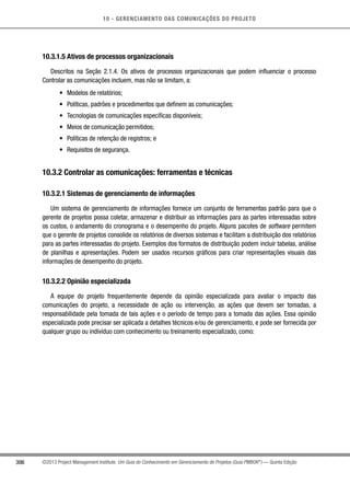10 - GERENCIAMENTO DAS COMUNICAÇÕES DO PROJETO
306 ©2013 Project Management Institute. Um Guia do Conhecimento em Gerenciamento de Projetos (Guia PMBOK®
) — Quinta Edição
10.3.1.5 Ativos de processos organizacionais
Descritos na Seção 2.1.4. Os ativos de processos organizacionais que podem influenciar o processo
Controlar as comunicações incluem, mas não se limitam, a:
•	 Modelos de relatórios;
•	 Políticas, padrões e procedimentos que definem as comunicações;
•	 Tecnologias de comunicações específicas disponíveis;
•	 Meios de comunicação permitidos;
•	 Políticas de retenção de registros; e
•	 Requisitos de segurança.
10.3.2 Controlar as comunicações: ferramentas e técnicas
10.3.2.1 Sistemas de gerenciamento de informações
Um sistema de gerenciamento de informações fornece um conjunto de ferramentas padrão para que o
gerente de projetos possa coletar, armazenar e distribuir as informações para as partes interessadas sobre
os custos, o andamento do cronograma e o desempenho do projeto. Alguns pacotes de software permitem
que o gerente de projetos consolide os relatórios de diversos sistemas e facilitam a distribuição dos relatórios
para as partes interessadas do projeto. Exemplos dos formatos de distribuição podem incluir tabelas, análise
de planilhas e apresentações. Podem ser usados recursos gráficos para criar representações visuais das
informações de desempenho do projeto.
10.3.2.2 Opinião especializada
A equipe do projeto frequentemente depende da opinião especializada para avaliar o impacto das
comunicações do projeto, a necessidade de ação ou intervenção, as ações que devem ser tomadas, a
responsabilidade pela tomada de tais ações e o período de tempo para a tomada das ações. Essa opinião
especializada pode precisar ser aplicada a detalhes técnicos e/ou de gerenciamento, e pode ser fornecida por
qualquer grupo ou indivíduo com conhecimento ou treinamento especializado, como:
 