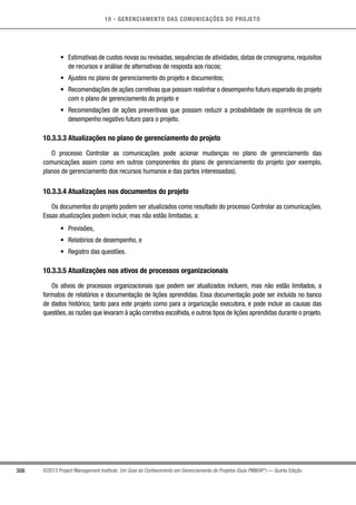 10 - GERENCIAMENTO DAS COMUNICAÇÕES DO PROJETO
308 ©2013 Project Management Institute. Um Guia do Conhecimento em Gerenciamento de Projetos (Guia PMBOK®
) — Quinta Edição
•	 Estimativas de custos novas ou revisadas, sequências de atividades, datas de cronograma, requisitos
de recursos e análise de alternativas de resposta aos riscos;
•	 Ajustes no plano de gerenciamento do projeto e documentos;
•	 Recomendações de ações corretivas que possam realinhar o desempenho futuro esperado do projeto
com o plano de gerenciamento do projeto e
•	 Recomendações de ações preventivas que possam reduzir a probabilidade de ocorrência de um
desempenho negativo futuro para o projeto.
10.3.3.3 Atualizações no plano de gerenciamento do projeto
O processo Controlar as comunicações pode acionar mudanças no plano de gerenciamento das
comunicações assim como em outros componentes do plano de gerenciamento do projeto (por exemplo,
planos de gerenciamento dos recursos humanos e das partes interessadas).
10.3.3.4 Atualizações nos documentos do projeto
Os documentos do projeto podem ser atualizados como resultado do processo Controlar as comunicações.
Essas atualizações podem incluir, mas não estão limitadas, a:
•	 Previsões,
•	 Relatórios de desempenho, e
•	 Registro das questões.
10.3.3.5 Atualizações nos ativos de processos organizacionais
Os ativos de processos organizacionais que podem ser atualizados incluem, mas não estão limitados, a
formatos de relatórios e documentação de lições aprendidas. Essa documentação pode ser incluída no banco
de dados histórico, tanto para este projeto como para a organização executora, e pode incluir as causas das
questões, as razões que levaram à ação corretiva escolhida, e outros tipos de lições aprendidas durante o projeto.
 