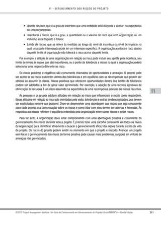 11 - GERENCIAMENTO DOS RISCOS DO PROJETO
311
11
©2013 Project Management Institute. Um Guia do Conhecimento em Gerenciamento de Projetos (Guia PMBOK®
) — Quinta Edição
•	 Apetite de risco, que é o grau de incerteza que uma entidade está disposta a aceitar, na expectativa
de uma recompensa.
•	 Tolerância a riscos, que é o grau, a quantidade ou o volume de risco que uma organização ou um
indivíduo está disposto a tolerar.
•	 Limite de riscos, que se refere às medidas ao longo do nível de incerteza ou nível de impacto no
qual uma parte interessada pode ter um interesse específico. A organização aceitará o risco abaixo
daquele limite. A organização não tolerará o risco acima daquele limite.
Por exemplo, a atitude de uma organização em relação ao risco pode incluir seu apetite pela incerteza, seu
limite de níveis de riscos que são inaceitáveis, ou o ponto de tolerância a riscos no qual a organização poderá
selecionar uma resposta diferente ao risco.
Os riscos positivos e negativos são comumente chamados de oportunidades e ameaças. O projeto pode
ser aceito se os riscos estiverem dentro das tolerâncias e em equilíbrio com as recompensas que podem ser
obtidas ao assumir os riscos. Riscos positivos que oferecem oportunidades dentro dos limites de tolerância
podem ser adotados a fim de gerar valor aprimorado. Por exemplo, a adoção de uma técnica agressiva de
otimização de recursos é um risco assumido na expectativa de uma recompensa pelo uso de menos recursos.
As pessoas e os grupos adotam atitudes em relação ao risco que influenciam o modo como respondem.
Essas atitudes em relação ao risco são orientadas pela visão,tolerâncias e outras tendenciosidades,que devem
ser explicitadas sempre que possível. Deve-se desenvolver uma abordagem aos riscos que seja consistente
para cada projeto, e a comunicação sobre os riscos e como lidar com eles devem ser abertas e honestas. As
respostas aos riscos refletem o equilíbrio entendido pela organização entre correr riscos e evitar riscos.
Para ter êxito, a organização deve estar comprometida com uma abordagem proativa e consistente do
gerenciamento dos riscos durante todo o projeto. É preciso fazer uma escolha consciente em todos os níveis
da organização para identificar ativamente e buscar o gerenciamento eficaz dos riscos durante o ciclo de vida
do projeto. Os riscos do projeto podem existir no momento em que o projeto é iniciado. Avançar um projeto
sem focar o gerenciamento dos riscos de forma proativa pode causar mais problemas, surgidos em virtude de
ameaças não gerenciadas.
 