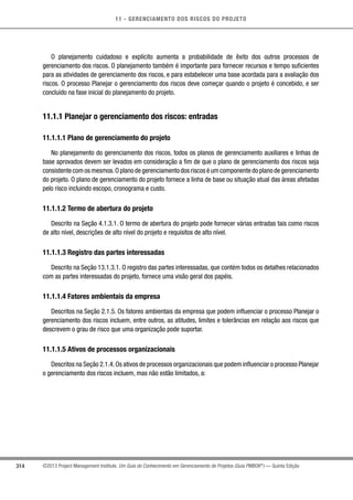 11 - GERENCIAMENTO DOS RISCOS DO PROJETO
314 ©2013 Project Management Institute. Um Guia do Conhecimento em Gerenciamento de Projetos (Guia PMBOK®
) — Quinta Edição
O planejamento cuidadoso e explícito aumenta a probabilidade de êxito dos outros processos de
gerenciamento dos riscos. O planejamento também é importante para fornecer recursos e tempo suficientes
para as atividades de gerenciamento dos riscos, e para estabelecer uma base acordada para a avaliação dos
riscos. O processo Planejar o gerenciamento dos riscos deve começar quando o projeto é concebido, e ser
concluído na fase inicial do planejamento do projeto.
11.1.1 Planejar o gerenciamento dos riscos: entradas
11.1.1.1 Plano de gerenciamento do projeto
No planejamento do gerenciamento dos riscos, todos os planos de gerenciamento auxiliares e linhas de
base aprovados devem ser levados em consideração a fim de que o plano de gerenciamento dos riscos seja
consistente com os mesmos.O plano de gerenciamento dos riscos é um componente do plano de gerenciamento
do projeto. O plano de gerenciamento do projeto fornece a linha de base ou situação atual das áreas afetadas
pelo risco incluindo escopo, cronograma e custo.
11.1.1.2 Termo de abertura do projeto
Descrito na Seção 4.1.3.1. O termo de abertura do projeto pode fornecer várias entradas tais como riscos
de alto nível, descrições de alto nível do projeto e requisitos de alto nível.
11.1.1.3 Registro das partes interessadas
Descrito na Seção 13.1.3.1. O registro das partes interessadas, que contém todos os detalhes relacionados
com as partes interessadas do projeto, fornece uma visão geral dos papéis.
11.1.1.4 Fatores ambientais da empresa
Descritos na Seção 2.1.5. Os fatores ambientais da empresa que podem influenciar o processo Planejar o
gerenciamento dos riscos incluem, entre outros, as atitudes, limites e tolerâncias em relação aos riscos que
descrevem o grau de risco que uma organização pode suportar.
11.1.1.5 Ativos de processos organizacionais
Descritos na Seção 2.1.4.Os ativos de processos organizacionais que podem influenciar o processo Planejar
o gerenciamento dos riscos incluem, mas não estão limitados, a:
 