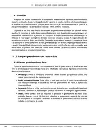 11 - GERENCIAMENTO DOS RISCOS DO PROJETO
316 ©2013 Project Management Institute. Um Guia do Conhecimento em Gerenciamento de Projetos (Guia PMBOK®
) — Quinta Edição
11.1.2.3 Reuniões
As equipes dos projetos fazem reuniões de planejamento para desenvolver o plano de gerenciamento dos
riscos. Os participantes dessas reuniões podem incluir o gerente de projetos, membros selecionados da equipe
do projeto e das partes interessadas, qualquer pessoa da organização com responsabilidade de gerenciar o
planejamento dos riscos e as atividades de execução e outros, conforme necessário.
Os planos de alto nível para conduzir as atividades de gerenciamento dos riscos são definidos nessas
reuniões. Os elementos de custos do gerenciamento dos riscos e as atividades do cronograma devem ser
desenvolvidos para inclusão no orçamento e no cronograma do projeto, respectivamente. Abordagens para a
utilização de reservas para contingências de riscos podem ser criadas ou revistas. As responsabilidades de
gerenciamento dos riscos devem ser atribuídas. Os modelos organizacionais gerais para categorias de riscos
e as definições de termos como níveis de risco, probabilidade por tipo de risco, impacto por tipo de objetivo
e a matriz de probabilidade e impacto serão adaptados ao projeto específico. Se não existirem modelos para
outras etapas do processo, eles podem ser criados nessas reuniões. Os resultados dessas atividades são
resumidos no plano de gerenciamento dos riscos.
11.1.3 Planejar o gerenciamento dos riscos: saídas
11.1.3.1 Plano de gerenciamento dos riscos
O plano de gerenciamento dos riscos é um componente do plano de gerenciamento do projeto, e descreve
como as atividades de gerenciamento dos riscos serão estruturadas e executadas. O plano de gerenciamento
dos riscos inclui o seguinte:
•	 Metodologia. Define as abordagens, ferramentas e fontes de dados que podem ser usadas para
realizar o gerenciamento dos riscos no projeto.
•	 Papéis e responsabilidades. Define o líder, o apoio e os membros da equipe de gerenciamento
dos riscos para cada tipo de atividade do plano de gerenciamento dos riscos, e explica suas
responsabilidades.
•	 Orçamento. Estima os fundos com base nos recursos designados, para inclusão na linha de base
de custos, e estabelece os protocolos para aplicação das reservas de contingência e gerenciamento.
•	 Prazos. Define quando e com que frequência os processos de gerenciamento dos riscos serão
realizados durante o ciclo de vida do projeto, estabelece os protocolos para aplicação das reservas
de contingências do cronograma e estabelece as atividades de gerenciamento dos riscos a serem
incluídas no cronograma do projeto.
 