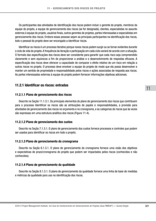 11 - GERENCIAMENTO DOS RISCOS DO PROJETO
321
11
©2013 Project Management Institute. Um Guia do Conhecimento em Gerenciamento de Projetos (Guia PMBOK®
) — Quinta Edição
Os participantes das atividades de identificação dos riscos podem incluir o gerente do projeto, membros da
equipe do projeto, a equipe de gerenciamento dos riscos (se for designada), clientes, especialistas no assunto
externos à equipe do projeto, usuários finais, outros gerentes de projetos, partes interessadas e especialistas em
gerenciamento dos riscos. Embora essas pessoas sejam as principais participantes na identificação dos riscos,
todo o pessoal do projeto deve ser encorajado a identificar riscos.
Identificar os riscos é um processo iterativo porque novos riscos podem surgir ou se tornar evidentes durante
o ciclo de vida do projeto.A frequência da iteração e participação em cada ciclo variará de acordo com a situação.
O formato das especificações dos riscos deve ser consistente para garantir que cada risco seja compreendido
claramente e sem equívocos a fim de proporcionar a análise e o desenvolvimento de respostas eficazes. A
especificação dos riscos deve oferecer a capacidade de comparar o efeito relativo de um risco em relação a
outros riscos no projeto. O processo deve envolver a equipe do projeto de modo que ela possa desenvolver e
manter um sentido de propriedade e responsabilidade pelos riscos e ações associadas de resposta aos riscos.
As partes interessadas externas à equipe do projeto podem fornecer informações objetivas adicionais.
11.2.1 Identificar os riscos: entradas
11.2.1.1 Plano de gerenciamento dos riscos
Descrito na Seção 11.1.3.1. Os principais elementos do plano de gerenciamento dos riscos que contribuem
para o processo Identificar os riscos são as atribuições de papéis e responsabilidades, a provisão para
atividades de gerenciamento dos riscos no orçamento e no cronograma, e as categorias de riscos que às vezes
são expressas em uma estrutura analítica dos riscos (Figura 11-4).
11.2.1.2 Plano de gerenciamento dos custos
Descrito na Seção 7.1.3.1. O plano de gerenciamento dos custos fornece processos e controles que podem
ser usados para identificar os riscos em todo o projeto.
11.2.1.3 Plano de gerenciamento do cronograma
Descrito na Seção 6.1.3.1. O plano de gerenciamento do cronograma fornece uma visão dos objetivos
e expectativas de prazo/cronograma do projeto que podem ser impactados pelos riscos (conhecidos e não
conhecidos).
11.2.1.4 Plano de gerenciamento da qualidade
Descrito na Seção 8.1.3.1. O plano de gerenciamento da qualidade fornece uma linha de base de medidas
e métricas da qualidade para uso na identificação dos riscos.
 