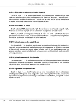 11 - GERENCIAMENTO DOS RISCOS DO PROJETO
322 ©2013 Project Management Institute. Um Guia do Conhecimento em Gerenciamento de Projetos (Guia PMBOK®
) — Quinta Edição
11.2.1.5 Plano de gerenciamento dos recursos humanos
Descrito na Seção 5.1.3.1. O plano de gerenciamento dos recursos humanos fornece orientação sobre
como os recursos humanos do projeto devem ser identificados, mobilizados, gerenciados e, por fim, liberados.
Ele também define os papéis, responsabilidades e organogramas do projeto, além do plano de gerenciamento
de pessoal, com um papel fundamental no processo Identificar os riscos.
11.2.1.6 Linha de base do escopo
Descrita na Seção 5.4.3.1.As premissas do projeto são encontradas na especificação do escopo do projeto.
A incerteza nas premissas do projeto deve ser avaliada como causa potencial de risco do projeto.
A EAP é uma entrada essencial para a identificação de riscos, pois facilita o entendimento dos riscos
potenciais nos níveis micro e macro. Os riscos podem ser identificados e subsequentemente acompanhados
nos níveis de resumo, conta de controle e/ou de pacote de trabalho.
11.2.1.7 Estimativas dos custos das atividades
Descritas na Seção 7.2.3.1. As análises das estimativas de custos das atividades são úteis para identificar
riscos, pois fornecem uma avaliação quantitativa do custo provável para concluir as atividades programadas
e, idealmente, são expressas como um intervalo que indica o(s) grau(s) de risco. A análise pode resultar em
projeções que indicam se a estimativa é suficiente ou insuficiente para concluir a atividade (isto é, se constitui
um risco para o projeto).
11.2.1.8 Estimativas de duração das atividades
Descritas na Seção 6.5.3.1.As análises das estimativas de duração das atividades são úteis na identificação
dos riscos relacionados com as provisões de tempo para as atividades ou o projeto como um todo, novamente
com um intervalo de estimativas que indica o(s) grau(s) relativo(s) de risco.
11.2.1.9 Registro das partes interessadas
Descrito na Seção 13.1.3.1. As informações sobre as partes interessadas são úteis na solicitação de
entradas para a identificação dos riscos, pois garantem que as principais partes interessadas, especialmente
a parte interessada, o patrocinador e o cliente sejam entrevistados ou, de outra forma, participem do processo
Identificar os riscos.
 