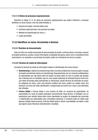 11 - GERENCIAMENTO DOS RISCOS DO PROJETO
324 ©2013 Project Management Institute. Um Guia do Conhecimento em Gerenciamento de Projetos (Guia PMBOK®
) — Quinta Edição
11.2.1.13 Ativos de processos organizacionais
Descritos na Seção 2.1.4. Os ativos de processos organizacionais que podem influenciar o processo
Identificar os riscos incluem, mas não estão limitados, a:
•	 Arquivos do projeto, incluindo dados reais,
•	 Controles organizacionais e de processo do projeto,
•	 Modelos de especificação de riscos, e
•	 Lições aprendidas.
11.2.2 Identificar os riscos: ferramentas e técnicas
11.2.2.1 Revisões de documentação
Pode ser feita uma revisão estruturada da documentação do projeto, incluindo planos, premissas, arquivos
de projetos anteriores, acordos e outras informações.A qualidade dos planos, assim como a consistência entre
esses planos e os requisitos e as premissas do projeto, podem ser indicadores de riscos no projeto.
11.2.2.2 Técnicas de coleta de informações
Exemplos de técnicas de coleta de informações usadas na identificação dos riscos incluem:
•	 Brainstorming. O objetivo do brainstorming é obter uma lista completa dos riscos do projeto.A equipe
do projeto normalmente realiza um brainstorming, frequentemente com um conjunto multidisciplinar
de especialistas que não fazem parte da equipe. As ideias sobre os risco no projeto são geradas
sob a liderança de um facilitador, seja em uma sessão tradicional de brainstorming de forma livre,
com ideias fornecidas pelos participantes ou estruturada, usando técnicas de entrevista em grupo.
As categorias de riscos, como uma estrutura analítica dos riscos, podem ser usadas como uma
estrutura. Os riscos são então identificados e categorizados de acordo com o tipo e suas definições
são refinadas.
•	 Técnica Delphi. A técnica Delphi é uma maneira de obter um consenso de especialistas. Os
especialistas em riscos do projeto participam anonimamente nessa técnica. O facilitador usa um
questionário para solicitar ideias sobre riscos importantes do projeto. As respostas são resumidas
e redistribuídas aos especialistas para comentários adicionais. O consenso pode ser obtido após
algumas rodadas desse processo. A técnica Delphi ajuda a reduzir a parcialidade nos dados e evita
que alguém possa influenciar indevidamente o resultado.
 