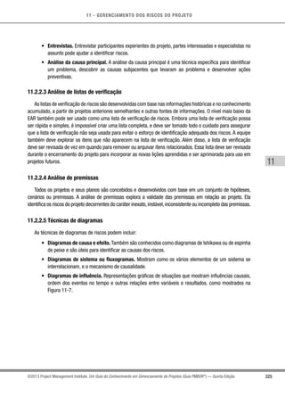 11 - GERENCIAMENTO DOS RISCOS DO PROJETO
325
11
©2013 Project Management Institute. Um Guia do Conhecimento em Gerenciamento de Projetos (Guia PMBOK®
) — Quinta Edição
•	 Entrevistas. Entrevistar participantes experientes do projeto, partes interessadas e especialistas no
assunto pode ajudar a identificar riscos.
•	 Análise da causa principal. A análise da causa principal é uma técnica específica para identificar
um problema, descobrir as causas subjacentes que levaram ao problema e desenvolver ações
preventivas.
11.2.2.3 Análise de listas de verificação
As listas de verificação de riscos são desenvolvidas com base nas informações históricas e no conhecimento
acumulado, a partir de projetos anteriores semelhantes e outras fontes de informações. O nível mais baixo da
EAR também pode ser usado como uma lista de verificação de riscos. Embora uma lista de verificação possa
ser rápida e simples, é impossível criar uma lista completa, e deve ser tomado todo o cuidado para assegurar
que a lista de verificação não seja usada para evitar o esforço de identificação adequada dos riscos. A equipe
também deve explorar os itens que não aparecem na lista de verificação. Além disso, a lista de verificação
deve ser revisada de vez em quando para remover ou arquivar itens relacionados. Essa lista deve ser revisada
durante o encerramento do projeto para incorporar as novas lições aprendidas e ser aprimorada para uso em
projetos futuros.
11.2.2.4 Análise de premissas
Todos os projetos e seus planos são concebidos e desenvolvidos com base em um conjunto de hipóteses,
cenários ou premissas. A análise de premissas explora a validade das premissas em relação ao projeto. Ela
identifica os riscos do projeto decorrentes do caráter inexato,instável,inconsistente ou incompleto das premissas.
11.2.2.5 Técnicas de diagramas
As técnicas de diagramas de riscos podem incluir:
•	 Diagramas de causa e efeito. Também são conhecidos como diagramas de Ishikawa ou de espinha
de peixe e são úteis para identificar as causas dos riscos.
•	 Diagramas de sistema ou fluxogramas. Mostram como os vários elementos de um sistema se
interrelacionam, e o mecanismo de causalidade.
•	 Diagramas de influência. Representações gráficas de situações que mostram influências causais,
ordem dos eventos no tempo e outras relações entre variáveis e resultados, como mostrados na
Figura 11-7.
 