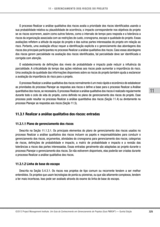 11 - GERENCIAMENTO DOS RISCOS DO PROJETO
329
11
©2013 Project Management Institute. Um Guia do Conhecimento em Gerenciamento de Projetos (Guia PMBOK®
) — Quinta Edição
O processo Realizar a análise qualitativa dos riscos avalia a prioridade dos riscos identificados usando a
sua probabilidade relativa ou plausibilidade de ocorrência, o impacto correspondente nos objetivos do projeto
se os riscos ocorrerem, assim como outros fatores, como o intervalo de tempo para resposta e a tolerância a
riscos da organização associada com as restrições de custo, cronograma, escopo e qualidade do projeto. Essas
avaliações refletem a atitude da equipe do projeto e das outras partes interessadas do projeto em relação ao
risco. Portanto, uma avaliação eficaz requer a identificação explícita e o gerenciamento das abordagens dos
riscos dos principais participantes no processo Realizar a análise qualitativa dos riscos. Caso essas abordagens
dos riscos gerem parcialidade na avaliação dos riscos identificados, tal parcialidade deve ser identificada e
corrigida com atenção.
O estabelecimento de definições dos níveis de probabilidade e impacto pode reduzir a influência da
parcialidade. A criticalidade do tempo das ações relativas aos riscos pode aumentar a importância do risco.
Uma avaliação da qualidade das informações disponíveis sobre os riscos do projeto também ajuda a esclarecer
a avaliação da importância do risco para o projeto.
O processo Realizar a análise qualitativa dos riscos normalmente é um meio rápido e econômico de estabelecer
as prioridades do processo Planejar as respostas aos riscos e define a base para o processo Realizar a Análise
quantitativa dos riscos,se necessária.O processo Realizar a análise qualitativa dos riscos é realizado regularmente
durante todo o ciclo de vida do projeto, como definido no plano de gerenciamento dos riscos do projeto. Esse
processo pode resultar no processo Realizar a análise quantitativa dos riscos (Seção 11.4) ou diretamente no
processo Planejar as respostas aos riscos (Seção 11.5).
11.3.1 Realizar a análise qualitativa dos riscos: entradas
11.3.1.1 Plano de gerenciamento dos riscos
Descrito na Seção 11.1.3.1. Os principais elementos do plano de gerenciamento dos riscos usados no
processo Realizar a análise qualitativa dos riscos incluem os papéis e responsabilidades para conduzir o
gerenciamento dos riscos, orçamentos, atividades do cronograma para gerenciamento dos riscos, categorias
de riscos, definições de probabilidade e impacto, a matriz de probabilidade e impacto e a revisão das
tolerâncias a riscos das partes interessadas. Essas entradas geralmente são adaptadas ao projeto durante o
processo Planejar o gerenciamento dos riscos. Se não estiverem disponíveis, elas poderão ser criadas durante
o processo Realizar a análise qualitativa dos riscos.
11.3.1.2 Linha de base do escopo
Descrita na Seção 5.4.3.1. Os riscos nos projetos de tipo comum ou recorrente tendem a ser melhor
entendidos. Os projetos que usam tecnologias de ponta ou pioneiras, ou que são altamente complexos, tendem
a ter mais incertezas. Isso pode ser avaliado através do exame da linha de base do escopo.
 