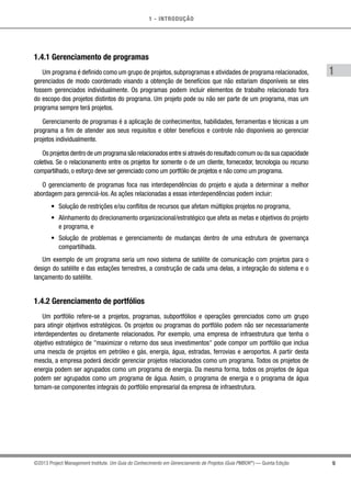 1 - INTRODUÇÃO
9
1
©2013 Project Management Institute. Um Guia do Conhecimento em Gerenciamento de Projetos (Guia PMBOK®
) — Quinta Edição
1.4.1 Gerenciamento de programas
Um programa é definido como um grupo de projetos, subprogramas e atividades de programa relacionados,
gerenciados de modo coordenado visando a obtenção de benefícios que não estariam disponíveis se eles
fossem gerenciados individualmente. Os programas podem incluir elementos de trabalho relacionado fora
do escopo dos projetos distintos do programa. Um projeto pode ou não ser parte de um programa, mas um
programa sempre terá projetos.
Gerenciamento de programas é a aplicação de conhecimentos, habilidades, ferramentas e técnicas a um
programa a fim de atender aos seus requisitos e obter benefícios e controle não disponíveis ao gerenciar
projetos individualmente.
Os projetos dentro de um programa são relacionados entre si através do resultado comum ou da sua capacidade
coletiva. Se o relacionamento entre os projetos for somente o de um cliente, fornecedor, tecnologia ou recurso
compartilhado, o esforço deve ser gerenciado como um portfólio de projetos e não como um programa.
O gerenciamento de programas foca nas interdependências do projeto e ajuda a determinar a melhor
abordagem para gerenciá-los. As ações relacionadas a essas interdependências podem incluir:
•	 Solução de restrições e/ou conflitos de recursos que afetam múltiplos projetos no programa,
•	 Alinhamento do direcionamento organizacional/estratégico que afeta as metas e objetivos do projeto
e programa, e
•	 Solução de problemas e gerenciamento de mudanças dentro de uma estrutura de governança
compartilhada.
Um exemplo de um programa seria um novo sistema de satélite de comunicação com projetos para o
design do satélite e das estações terrestres, a construção de cada uma delas, a integração do sistema e o
lançamento do satélite.
1.4.2 Gerenciamento de portfólios
Um portfólio refere-se a projetos, programas, subportfólios e operações gerenciados como um grupo
para atingir objetivos estratégicos. Os projetos ou programas do portfólio podem não ser necessariamente
interdependentes ou diretamente relacionados. Por exemplo, uma empresa de infraestrutura que tenha o
objetivo estratégico de maximizar o retorno dos seus investimentos pode compor um portfólio que inclua
uma mescla de projetos em petróleo e gás, energia, água, estradas, ferrovias e aeroportos. A partir desta
mescla, a empresa poderá decidir gerenciar projetos relacionados como um programa. Todos os projetos de
energia podem ser agrupados como um programa de energia. Da mesma forma, todos os projetos de água
podem ser agrupados como um programa de água. Assim, o programa de energia e o programa de água
tornam-se componentes integrais do portfólio empresarial da empresa de infraestrutura.
 