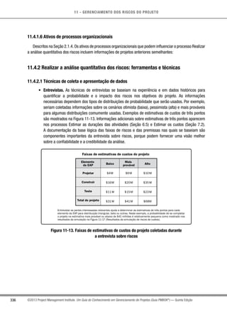 11 - GERENCIAMENTO DOS RISCOS DO PROJETO
336 ©2013 Project Management Institute. Um Guia do Conhecimento em Gerenciamento de Projetos (Guia PMBOK®
) — Quinta Edição
11.4.1.6 Ativos de processos organizacionais
Descritos na Seção 2.1.4.Os ativos de processos organizacionais que podem influenciar o processo Realizar
a análise quantitativa dos riscos incluem informações de projetos anteriores semelhantes:
11.4.2 Realizar a análise quantitativa dos riscos: ferramentas e técnicas
11.4.2.1 Técnicas de coleta e apresentação de dados
•	 Entrevistas. As técnicas de entrevistas se baseiam na experiência e em dados históricos para
quantificar a probabilidade e o impacto dos riscos nos objetivos do projeto. As informações
necessárias dependem dos tipos de distribuições de probabilidade que serão usados. Por exemplo,
seriam coletadas informações sobre os cenários otimista (baixa), pessimista (alta) e mais prováveis
para algumas distribuições comumente usadas. Exemplos de estimativas de custos de três pontos
são mostrados na Figura 11-13. Informações adicionais sobre estimativas de três pontos aparecem
nos processos Estimar as durações das atividades (Seção 6.5) e Estimar os custos (Seção 7.2).
A documentação da base lógica das faixas de riscos e das premissas nas quais se baseiam são
componentes importantes da entrevista sobre riscos, porque podem fornecer uma visão melhor
sobre a confiabilidade e a credibilidade da análise.
Faixas de estimativas de custos do projeto
Elemento
da EAP
Projetar
Construir
Teste
Total do projeto
$4M
$16M
$11M
$31M
$6M
$20M
$15M
$41M
$10M
$35M
$23M
$68M
Entrevistar as partes interessadas relevantes ajuda a determinar as estimativas de três pontos para cada
elemento da EAP para distribuição triangular, beta ou outras. Neste exemplo, a probabilidade de se completar
o projeto na estimativa mais provável ou abaixo de $41 milhões é relativamente pequena como mostrado nos
resultados da simulação na Figura 11-17 (Resultados da simulação de riscos de custos).
Baixo
Mais
provável Alto
Figura 11-13. Faixas de estimativas de custos do projeto coletadas durante
a entrevista sobre riscos
 