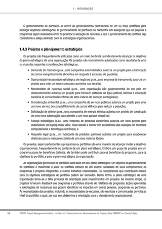 1 - INTRODUÇÃO
10 ©2013 Project Management Institute. Um Guia do Conhecimento em Gerenciamento de Projetos (Guia PMBOK®
) — Quinta Edição
O gerenciamento de portfólios se refere ao gerenciamento centralizado de um ou mais portfólios para
alcançar objetivos estratégicos. O gerenciamento de portfólios se concentra em assegurar que os projetos e
programas sejam analisados a fim de priorizar a alocação de recursos, e que o gerenciamento do portfólio seja
consistente e esteja alinhado com as estratégias organizacionais.
1.4.3 Projetos e planejamento estratégico
Os projetos são frequentemente utilizados como um meio de direta ou indiretamente alcançar os objetivos
do plano estratégico de uma organização. Os projetos são normalmente autorizados como resultado de uma
ou mais das seguintes considerações estratégicas:
•	 Demanda de mercado (p.ex., uma companhia automobilística autoriza um projeto para a fabricação
de carros energeticamente eficientes em resposta à escassez de gasolina);
•	 Oportunidade/necessidade estratégica de negócios (p.ex., uma empresa de treinamento autoriza um
projeto para criar um novo curso para aumentar sua receita);
•	 Necessidade de natureza social (p.ex., uma organização não governamental de um país em
desenvolvimento autoriza um projeto para fornecer sistemas de água potável, latrinas e educação
sanitária às comunidades vítimas de altos índices de doenças contagiosas);
•	 Consideração ambiental (p.ex., uma companhia de serviços públicos autoriza um projeto para criar
um novo serviço de compartilhamento de carros elétricos para reduzir a poluição);
•	 Solicitação de cliente (p.ex., uma companhia de energia elétrica autoriza um projeto de construção
de uma nova subestação para atender a um novo parque industrial);
•	 Avanço tecnológico (p.ex., uma empresa de produtos eletrônicos autoriza um novo projeto para
desenvolver um laptop mais veloz, mais barato e menor em decorrência dos avanços em memória
computacional e tecnologia eletrônica); e
•	 Requisito legal (p.ex., um fabricante de produtos químicos autoriza um projeto para estabelecer
diretrizes para o manuseio correto de um novo material tóxico).
Os projetos, sejam pertencentes a programas ou portfólios são uma maneira de alcançar metas e objetivos
organizacionais, frequentemente no contexto de um plano estratégico. Embora um grupo de projetos em um
programa possa ter benefícios distintos, ele também pode contribuir para os benefícios do programa, para os
objetivos do portfólio, e para o plano estratégico da organização.
As organizações gerenciam os portfólios com base em seu plano estratégico. Um objetivo do gerenciamento
de portfólios é maximizar o valor do portfólio através de um exame cuidadoso de seus componentes: os
programas e projetos integrantes, e outros trabalhos relacionados. Os componentes que contribuem menos
para os objetivos estratégicos do portfólio podem ser excluídos. Desta forma, o plano estratégico de uma
organização torna-se o fator principal de orientação para investimentos em projetos. Ao mesmo tempo, os
projetos fornecem feedback aos programas e portfólios através de relatórios de progresso, lições aprendidas
e solicitações de mudanças que podem identificar os impactos em outros projetos, programas ou portfólios.
As necessidades dos projetos, incluindo as necessidades de recursos, são reunidas e comunicadas de volta ao
nível do portfólio, o qual, por sua vez, determina a orientação para o planejamento organizacional.
 