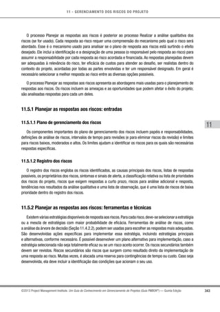 11 - GERENCIAMENTO DOS RISCOS DO PROJETO
343
11
©2013 Project Management Institute. Um Guia do Conhecimento em Gerenciamento de Projetos (Guia PMBOK®
) — Quinta Edição
O processo Planejar as respostas aos riscos é posterior ao processo Realizar a análise qualitativa dos
riscos (se for usado). Cada resposta ao risco requer uma compreensão do mecanismo pelo qual o risco será
abordado. Esse é o mecanismo usado para analisar se o plano de resposta aos riscos está surtindo o efeito
desejado. Ele inclui a identificação e a designação de uma pessoa (o responsável pelo resposta ao risco) para
assumir a responsabilidade por cada resposta ao risco acordada e financiada. As respostas planejadas devem
ser adequadas à relevância do risco, ter eficácia de custos para atender ao desafio, ser realistas dentro do
contexto do projeto, acordadas por todas as partes envolvidas e ter um responsável designado. Em geral é
necessário selecionar a melhor resposta ao risco entre as diversas opções possíveis.
O processo Planejar as respostas aos riscos apresenta as abordagens mais usadas para o planejamento de
respostas aos riscos. Os riscos incluem as ameaças e as oportunidades que podem afetar o êxito do projeto;
são analisadas respostas para cada um deles.
11.5.1 Planejar as respostas aos riscos: entradas
11.5.1.1 Plano de gerenciamento dos riscos
Os componentes importantes do plano de gerenciamento dos riscos incluem papéis e responsabilidades,
definições de análise de riscos, intervalos de tempo para revisões (e para eliminar riscos da revisão) e limites
para riscos baixos, moderados e altos. Os limites ajudam a identificar os riscos para os quais são necessárias
respostas específicas.
11.5.1.2 Registro dos riscos
O registro dos riscos engloba os riscos identificados, as causas principais dos riscos, listas de respostas
possíveis, os proprietários dos riscos, sintomas e sinais de alerta, a classificação relativa ou lista de prioridades
dos riscos do projeto, riscos que exigem respostas a curto prazo, riscos para análise adicional e resposta,
tendências nos resultados da análise qualitativa e uma lista de observação, que é uma lista de riscos de baixa
prioridade dentro do registro dos riscos.
11.5.2 Planejar as respostas aos riscos: ferramentas e técnicas
Existemváriasestratégiasdisponíveisderespostaaosriscos.Paracadarisco,deve-seselecionaraestratégia
ou a mescla de estratégias com maior probabilidade de eficácia. Ferramentas de análise de riscos, como
a análise da árvore de decisão (Seção 11.4.2.2),podem ser usadas para escolher as respostas mais adequadas.
São desenvolvidas ações específicas para implementar essa estratégia, incluindo estratégias principais
e alternativas, conforme necessário. É possível desenvolver um plano alternativo para implementação, caso a
estratégia selecionada não seja totalmente eficaz ou se um risco aceito ocorrer. Os riscos secundários também
devem ser revistos. Riscos secundários são riscos que surgem como resultado direto da implementação de
uma resposta ao risco. Muitas vezes, é alocada uma reserva para contingências de tempo ou custo. Caso seja
desenvolvida, ela deve incluir a identificação das condições que acionam o seu uso.
 