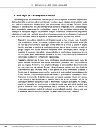 11 - GERENCIAMENTO DOS RISCOS DO PROJETO
344 ©2013 Project Management Institute. Um Guia do Conhecimento em Gerenciamento de Projetos (Guia PMBOK®
) — Quinta Edição
11.5.2.1 Estratégias para riscos negativos ou ameaças
Três estratégias que tipicamente lidam com ameaças ou riscos que podem ter impactos negativos nos
objetivos do projeto, se ocorrerem, são prevenir, transferir e mitigar.A quarta estratégia, aceitar, pode ser usada
tanto para riscos negativos ou ameaças quanto para riscos positivos ou oportunidades. Cada uma dessas
estratégias de resposta ao risco tem uma influência variada e única na condição dos riscos. Essas estratégias
devem ser escolhidas para corresponder à probabilidade e impacto do risco nos objetivos gerais do projeto. As
estratégias de prevenção e mitigação são geralmente boas para riscos críticos com alto impacto, enquanto as
estratégias de transferência e aceitação são geralmente boas para ameaças menos críticas e com impacto geral
baixo. As quatro estratégias para riscos negativos ou ameaças são descritas abaixo em mais detalhes:
•	 Prevenir. A prevenção de riscos é uma estratégia de resposta ao risco em que a equipe do projeto
age para eliminar a ameaça ou proteger o projeto contra o seu impacto. Ela envolve a alteração
do plano de gerenciamento do projeto para eliminar totalmente a ameaça. O gerente do projeto
também pode isolar os objetivos do projeto do impacto do risco ou alterar o objetivo que está em
perigo. Exemplos disso incluem estender o cronograma, alterar a estratégia ou reduzir o escopo. A
estratégia de prevenção mais radical é a suspensão total do projeto. Alguns riscos que surgem no
início do projeto podem ser evitados esclarecendo os requisitos, obtendo informações, melhorando a
comunicação ou adquirindo conhecimentos especializados.
•	 Transferir. A transferência de riscos é uma estratégia de resposta ao risco em que a equipe do
projeto transfere o impacto de uma ameaça para terceiros, juntamente com a responsabilidade
pela sua resposta. Transferir o risco simplesmente passa a responsabilidade de gerenciamento
para outra parte, mas não o elimina. Transferir não significa negar a existência do risco através da
sua transferência para um projeto futuro ou outra pessoa sem o seu conhecimento ou acordo. A
transferência de riscos quase sempre envolve o pagamento de um prêmio à parte que está assumindo
o risco. Transferir a responsabilidade pelo risco é mais eficaz quando se trata de exposição a riscos
financeiros. As ferramentas de transferência podem ser bastante variadas e incluem, entre outras,
o uso de seguros, seguros-desempenho, garantias, fianças, etc. Podem ser usados contratos ou
acordos para transferir a responsabilidade de determinados riscos para outra parte. Por exemplo,
quando um comprador tem recursos que o vendedor não possui, pode ser prudente transferir uma
parte do trabalho e o risco correspondente de volta ao comprador por meio de um contrato. Em
muitos casos, o uso de um contrato de custo mais remuneração pode transferir o risco do custo para
o comprador, enquanto um contrato de preço fixo pode transferir o risco para o vendedor.
 