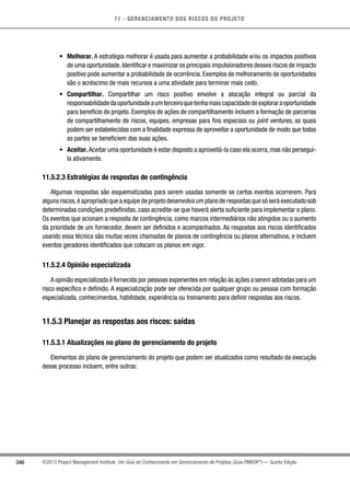 11 - GERENCIAMENTO DOS RISCOS DO PROJETO
346 ©2013 Project Management Institute. Um Guia do Conhecimento em Gerenciamento de Projetos (Guia PMBOK®
) — Quinta Edição
•	 Melhorar. A estratégia melhorar é usada para aumentar a probabilidade e/ou os impactos positivos
de uma oportunidade.Identificar e maximizar os principais impulsionadores desses riscos de impacto
positivo pode aumentar a probabilidade de ocorrência. Exemplos de melhoramento de oportunidades
são o acréscimo de mais recursos a uma atividade para terminar mais cedo.
•	 Compartilhar. Compartilhar um risco positivo envolve a alocação integral ou parcial da
responsabilidadedaoportunidadeaumterceiroquetenhamaiscapacidadedeexploraraoportunidade
para benefício do projeto. Exemplos de ações de compartilhamento incluem a formação de parcerias
de compartilhamento de riscos, equipes, empresas para fins especiais ou joint ventures, as quais
podem ser estabelecidas com a finalidade expressa de aproveitar a oportunidade de modo que todas
as partes se beneficiem das suas ações.
•	 Aceitar. Aceitar uma oportunidade é estar disposto a aproveitá-la caso ela ocorra, mas não persegui-
la ativamente.
11.5.2.3 Estratégias de respostas de contingência
Algumas respostas são esquematizadas para serem usadas somente se certos eventos ocorrerem. Para
alguns riscos,é apropriado que a equipe de projeto desenvolva um plano de respostas que só será executado sob
determinadas condições predefinidas, caso acredite-se que haverá alerta suficiente para implementar o plano.
Os eventos que acionam a resposta de contingência, como marcos intermediários não atingidos ou o aumento
da prioridade de um fornecedor, devem ser definidos e acompanhados. As respostas aos riscos identificados
usando essa técnica são muitas vezes chamadas de planos de contingência ou planos alternativos, e incluem
eventos geradores identificados que colocam os planos em vigor.
11.5.2.4 Opinião especializada
A opinião especializada é fornecida por pessoas experientes em relação às ações a serem adotadas para um
risco específico e definido. A especialização pode ser oferecida por qualquer grupo ou pessoa com formação
especializada, conhecimentos, habilidade, experiência ou treinamento para definir respostas aos riscos.
11.5.3 Planejar as respostas aos riscos: saídas
11.5.3.1 Atualizações no plano de gerenciamento do projeto
Elementos do plano de gerenciamento do projeto que podem ser atualizados como resultado da execução
desse processo incluem, entre outros:
 