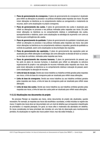 11 - GERENCIAMENTO DOS RISCOS DO PROJETO
347
11
©2013 Project Management Institute. Um Guia do Conhecimento em Gerenciamento de Projetos (Guia PMBOK®
) — Quinta Edição
•	 Plano de gerenciamento do cronograma. O plano de gerenciamento do cronograma é atualizado
para refletir as alterações no processo e as práticas orientadas pelas respostas aos riscos. Ele pode
incluir alterações na tolerância ou no comportamento relativo ao carregamento e nivelamento de
recursos, assim como atualizações no próprio cronograma.
•	 Plano de gerenciamento dos custos. O plano de gerenciamento dos custos é atualizado para
refletir as alterações no processo e nas práticas motivadas pelas respostas aos riscos. Ele pode
incluir alterações na tolerância ou no comportamento relativos à contabilização dos custos,
acompanhamento e relatórios, assim como atualizações na estratégia do orçamento e em como as
reservas para contingências são usadas.
•	 Plano de gerenciamento da qualidade. O plano de gerenciamento da qualidade é atualizado para
refletir as alterações no processo e nas práticas motivadas pelas respostas aos riscos. Isso pode
incluir alterações na tolerância ou no comportamento relativos a requisitos, garantia da qualidade ou
controle da qualidade, assim como atualizações na documentação dos requisitos.
•	 Plano de gerenciamento das aquisições. O plano de gerenciamento das aquisições pode ser
atualizado para refletir alterações na estratégia, tais como alterações na decisão de fazer ou comprar,
ou nos tipos de contratos, motivadas pelas respostas aos riscos.
•	 Plano de gerenciamento dos recursos humanos. O plano de gerenciamento de pessoal, que
faz parte do plano de recursos humanos, é atualizado para refletir as alterações na estrutura
organizacional do projeto e nas aplicações de recursos motivadas pelas respostas aos riscos. Isso
pode incluir alterações na tolerância ou no comportamento relativas à alocação de pessoal, assim
como atualizações na alocação de recursos.
•	 Linha de base do escopo. Devido aos novos trabalhos ou trabalhos omitido gerados pelas respostas
aos riscos, a linha de base do cronograma pode ser atualizada para refletir essas alterações.
•	 Linha de base do cronograma. Devido aos novos trabalhos (ou aos trabalhos omitidos) gerados
pelas respostas aos riscos, a linha de base do cronograma pode ser atualizada para refletir essas
alterações.
•	 Linha de base dos custos. Devido aos novos trabalhos (ou aos trabalhos omitidos) gerados pelas
respostas aos riscos, a linha de base dos custos pode ser atualizada para refletir essas alterações.
11.5.3.2 Atualizações nos documentos do projeto
No processo Planejar as respostas aos riscos, vários documentos do projeto são atualizados, quando
necessário. Por exemplo, as respostas aos riscos são escolhidas e acordadas, e então incluídas no registro dos
riscos. O registro dos riscos deve ser documentado com um nível de detalhes que corresponda à classificação
de prioridades e à resposta planejada. Em geral, os riscos altos e moderados são abordados em detalhes.
Os riscos considerados de baixa prioridade são incluídos em uma lista de observação para monitoramento
periódico. As atualizações no registro dos riscos podem incluir, mas não estão limitadas, a:
 
