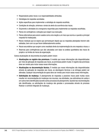 11 - GERENCIAMENTO DOS RISCOS DO PROJETO
348 ©2013 Project Management Institute. Um Guia do Conhecimento em Gerenciamento de Projetos (Guia PMBOK®
) — Quinta Edição
•	 Responsáveis pelos riscos e as responsabilidades atribuídas;
•	 Estratégias de respostas acordadas;
•	 Ações específicas para implementar a estratégia de resposta escolhida;
•	 Condições de ativação, sintomas e sinais de alerta da ocorrência dos riscos;
•	 Orçamento e atividades do cronograma requeridas para implementar as respostas escolhidas;
•	 Planos de contingência e ativação que exigem sua execução;
•	 Planos alternativos para serem usados como uma reação a um risco que ocorreu e quando a principal
resposta foi inadequada;
•	 Riscos residuais que se espera que permaneçam depois que as respostas planejadas tiverem sido
adotadas, bem com os que foram deliberadamente aceitos;
•	 Riscos secundários que surgem como resultado direto da implementação de uma resposta a riscos; e
•	 Reservas para contingências que são calculadas com base na análise quantitativa dos riscos do
projeto e os limites de riscos da organização.
Outras atualizações de documentos do projeto podem incluir:
•	 Atualizações no registro das premissas. À medida que novas informações são disponibilizadas
por meio da aplicação de respostas aos riscos, as premissas podem mudar. O registro das premissas
deve ser revisto para incluir essas novas informações.
•	 Atualizações na documentação técnica. À medida que novas informações são disponibilizadas
através da aplicação de respostas aos riscos, as abordagens técnicas e as entregas podem ser
alteradas. Qualquer documentação de apoio deve ser revista para incluir essas novas informações.
•	 Solicitações de mudança. O planejamento de respostas a possíveis riscos pode muitas vezes
resultar em recomendações de mudanças nos recursos, nas atividades, nas estimativas de custos e
em outros itens identificados durante outros processos de planejamento.Quando tais recomendações
são identificadas, as solicitações de mudança são geradas e processadas através do processo
Realizar o controle integrado de mudanças.
 