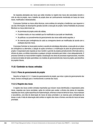 11 - GERENCIAMENTO DOS RISCOS DO PROJETO
350 ©2013 Project Management Institute. Um Guia do Conhecimento em Gerenciamento de Projetos (Guia PMBOK®
) — Quinta Edição
As respostas planejadas aos riscos que estão incluídas no registro dos riscos são executadas durante o
ciclo de vida do projeto, mas o trabalho do projeto deve ser continuamente monitorado em busca de riscos
novos, modificados e desatualizados.
O processo Controlar os riscos utiliza técnicas, como análises de variações e tendências, que requerem o
uso das informações de desempenho geradas durante a execução do projeto. Outras finalidades do processo
Monitorar os riscos determinam se:
•	 As premissas do projeto ainda são válidas,
•	 A análise mostra um risco avaliado que foi modificado ou que pode ser desativado,
•	 As políticas e os procedimentos de gerenciamento dos riscos estão sendo seguidos, e
•	 As reservas para contingências de custo ou cronograma devem ser modificadas de acordo com a
avaliação atual dos riscos.
O processo Controlar os riscos pode envolver a escolha de estratégias alternativas, a execução de um plano
de contingência ou alternativo, a adoção de ações corretivas e a modificação do plano de gerenciamento do
projeto. O responsável pela resposta ao risco mantém o gerente de projetos periodicamente informado sobre a
eficácia do plano, os efeitos imprevistos e qualquer correção necessária para tratar o risco adequadamente. O
processo Controlar os riscos também engloba a atualização nos ativos de processos organizacionais, incluindo
os bancos de dados de lições aprendidas e os modelos de gerenciamento dos riscos do projeto, para benefício
de projetos futuros.
11.6.1 Controlar os riscos: entradas
11.6.1.1 Plano de gerenciamento do projeto
Descrito na Seção 4.2.3.1. O plano de gerenciamento do projeto, que inclui o plano de gerenciamento dos
riscos, fornece orientação para o monitoramento e controle dos riscos.
11.6.1.2 Registro dos riscos
O registro dos riscos contém entradas importantes que incluem riscos identificados e responsáveis pelos
riscos, respostas aos riscos acordadas, ações de controle para avaliar a eficácia dos planos de respostas,
respostas aos riscos,ações específicas de implementação,sintomas e sinais de alerta de riscos,riscos residuais
e secundários, uma lista de observação de riscos de baixa prioridade e as reservas para contingências de
tempo e custo. A lista de observação está contida no registro dos riscos e fornece uma lista de riscos de baixa
prioridade.
 