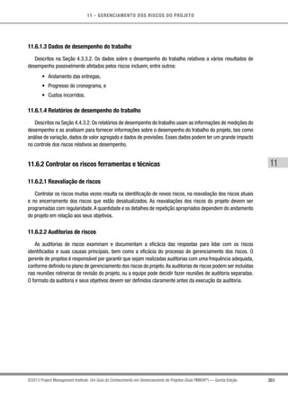 11 - GERENCIAMENTO DOS RISCOS DO PROJETO
351
11
©2013 Project Management Institute. Um Guia do Conhecimento em Gerenciamento de Projetos (Guia PMBOK®
) — Quinta Edição
11.6.1.3 Dados de desempenho do trabalho
Descritos na Seção 4.3.3.2. Os dados sobre o desempenho do trabalho relativos a vários resultados de
desempenho possivelmente afetados pelos riscos incluem, entre outros:
•	 Andamento das entregas,
•	 Progresso do cronograma, e
•	 Custos incorridos.
11.6.1.4 Relatórios de desempenho do trabalho
Descritos na Seção 4.4.3.2. Os relatórios de desempenho do trabalho usam as informações de medições do
desempenho e as analisam para fornecer informações sobre o desempenho do trabalho do projeto, tais como
análise de variação, dados de valor agregado e dados de previsões. Esses dados podem ter um grande impacto
no controle dos riscos relativos ao desempenho.
11.6.2 Controlar os riscos ferramentas e técnicas
11.6.2.1 Reavaliação de riscos
Controlar os riscos muitas vezes resulta na identificação de novos riscos, na reavaliação dos riscos atuais
e no encerramento dos riscos que estão desatualizados. As reavaliações dos riscos do projeto devem ser
programadas com regularidade.A quantidade e os detalhes de repetição apropriados dependem do andamento
do projeto em relação aos seus objetivos.
11.6.2.2 Auditorias de riscos
As auditorias de riscos examinam e documentam a eficácia das respostas para lidar com os riscos
identificados e suas causas principais, bem como a eficácia do processo de gerenciamento dos riscos. O
gerente de projetos é responsável por garantir que sejam realizadas auditorias com uma frequência adequada,
conforme definido no plano de gerenciamento dos riscos do projeto.As auditorias de riscos podem ser incluídas
nas reuniões rotineiras de revisão do projeto, ou a equipe pode decidir fazer reuniões de auditoria separadas.
O formato da auditoria e seus objetivos devem ser definidos claramente antes da execução da auditoria.
 