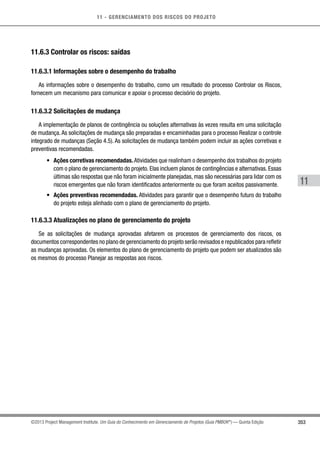 11 - GERENCIAMENTO DOS RISCOS DO PROJETO
353
11
©2013 Project Management Institute. Um Guia do Conhecimento em Gerenciamento de Projetos (Guia PMBOK®
) — Quinta Edição
11.6.3 Controlar os riscos: saídas
11.6.3.1 Informações sobre o desempenho do trabalho
As informações sobre o desempenho do trabalho, como um resultado do processo Controlar os Riscos,
fornecem um mecanismo para comunicar e apoiar o processo decisório do projeto.
11.6.3.2 Solicitações de mudança
A implementação de planos de contingência ou soluções alternativas às vezes resulta em uma solicitação
de mudança. As solicitações de mudança são preparadas e encaminhadas para o processo Realizar o controle
integrado de mudanças (Seção 4.5). As solicitações de mudança também podem incluir as ações corretivas e
preventivas recomendadas.
•	 Ações corretivas recomendadas. Atividades que realinham o desempenho dos trabalhos do projeto
com o plano de gerenciamento do projeto. Elas incluem planos de contingências e alternativas. Essas
últimas são respostas que não foram inicialmente planejadas, mas são necessárias para lidar com os
riscos emergentes que não foram identificados anteriormente ou que foram aceitos passivamente.
•	 Ações preventivas recomendadas. Atividades para garantir que o desempenho futuro do trabalho
do projeto esteja alinhado com o plano de gerenciamento do projeto.
11.6.3.3 Atualizações no plano de gerenciamento do projeto
Se as solicitações de mudança aprovadas afetarem os processos de gerenciamento dos riscos, os
documentos correspondentes no plano de gerenciamento do projeto serão revisados e republicados para refletir
as mudanças aprovadas. Os elementos do plano de gerenciamento do projeto que podem ser atualizados são
os mesmos do processo Planejar as respostas aos riscos.
 