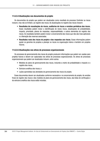 11 - GERENCIAMENTO DOS RISCOS DO PROJETO
354 ©2013 Project Management Institute. Um Guia do Conhecimento em Gerenciamento de Projetos (Guia PMBOK®
) — Quinta Edição
11.6.3.4 Atualizações nos documentos do projeto
Os documentos do projeto que podem ser atualizados como resultado do processo Controlar os riscos
incluem, mas não se limitam, ao registro dos riscos. As atualizações no registro dos riscos incluem:
•	 Resultados de reavaliações de riscos, auditorias de riscos e revisões periódicas dos riscos.
Esses resultados podem incluir a identificação de novos riscos, atualizações de probabilidade,
impacto, prioridade, planos de respostas, responsabilidade, e outros elementos do registro dos
riscos. Os resultados também podem incluir o encerramento dos riscos que não são mais aplicáveis
e a liberação das reservas associadas.
•	 Resultados reais dos riscos do projeto e das respostas aos riscos. Essas informações podem
ajudar os gerentes de projetos a planejar os riscos na organização inteira e também em projetos
futuros.
11.6.3.5 Atualizações nos ativos de processos organizacionais
Os processos de gerenciamento dos riscos do projeto produzem informações que podem ser usadas para
projetos futuros e devem ser capturadas nos ativos de processos organizacionais. Os ativos de processos
organizacionais que podem ser atualizados incluem, entre outros:
•	 Modelos do plano de gerenciamento dos riscos, incluindo a matriz de probabilidade e impacto e o
registro dos riscos,
•	 Estrutura analítica dos riscos, e
•	 Lições aprendidas nas atividades de gerenciamento dos riscos do projeto.
Esses documentos devem ser atualizados conforme necessário e no encerramento do projeto. As versões
finais do registro dos riscos e dos modelos do plano de gerenciamento dos riscos, das listas de verificação e
da estrutura analítica dos riscos estão incluídas.
 