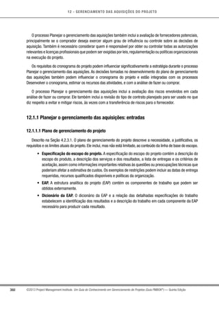 12 - GERENCIAMENTO DAS AQUISIÇÕES DO PROJETO
360 ©2013 Project Management Institute. Um Guia do Conhecimento em Gerenciamento de Projetos (Guia PMBOK®
) — Quinta Edição
O processo Planejar o gerenciamento das aquisições também inclui a avaliação de fornecedores potenciais,
principalmente se o comprador deseja exercer algum grau de influência ou controle sobre as decisões de
aquisição. Também é necessário considerar quem é responsável por obter ou controlar todas as autorizações
relevantes e licenças profissionais que podem ser exigidas por leis,regulamentação ou políticas organizacionais
na execução do projeto.
Os requisitos do cronograma do projeto podem influenciar significativamente a estratégia durante o processo
Planejar o gerenciamento das aquisições. As decisões tomadas no desenvolvimento do plano de gerenciamento
das aquisições também podem influenciar o cronograma do projeto e estão integradas com os processos
Desenvolver o cronograma, estimar os recursos das atividades, e com a análise de fazer ou comprar.
O processo Planejar o gerenciamento das aquisições inclui a avaliação dos riscos envolvidos em cada
análise de fazer ou comprar. Ele também inclui a revisão do tipo de contrato planejado para ser usado no que
diz respeito a evitar e mitigar riscos, às vezes com a transferência de riscos para o fornecedor.
12.1.1 Planejar o gerenciamento das aquisições: entradas
12.1.1.1 Plano de gerenciamento do projeto
Descrito na Seção 4.2.3.1. O plano de gerenciamento do projeto descreve a necessidade, a justificativa, os
requisitos e os limites atuais do projeto. Ele inclui, mas não está limitado, ao conteúdo da linha de base do escopo.
•	 Especificação do escopo do projeto. A especificação do escopo do projeto contém a descrição do
escopo do produto, a descrição dos serviços e dos resultados, a lista de entregas e os critérios de
aceitação, assim como informações importantes relativas às questões ou preocupações técnicas que
poderiam afetar a estimativa de custos. Os exemplos de restrições podem incluir as datas de entrega
requeridas, recursos qualificados disponíveis e políticas da organização.
•	 EAP. A estrutura analítica do projeto (EAP) contém os componentes de trabalho que podem ser
obtidos externamente.
•	 Dicionário da EAP. O dicionário da EAP e a relação das detalhadas especificações do trabalho
estabelecem a identificação dos resultados e a descrição do trabalho em cada componente da EAP
necessário para produzir cada resultado.
 