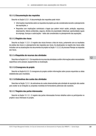 12 - GERENCIAMENTO DAS AQUISIÇÕES DO PROJETO
361
12
©2013 Project Management Institute. Um Guia do Conhecimento em Gerenciamento de Projetos (Guia PMBOK®
) — Quinta Edição
12.1.1.2 Documentação dos requisitos
Descrita na Seção 5.2.3.1. A documentação dos requisitos pode incluir:
•	 Informações importantes sobre os requisitos do projeto que são considerados durante o planejamento
das aquisições, e
•	 Requisitos com implicações contratuais e legais que podem incluir saúde, proteção, segurança,
desempenho, fatores ambientais, seguros, direitos de propriedade intelectual, oportunidades iguais
de emprego, licenças e autorizações - todos são considerados no planejamento das aquisições.
12.1.1.3 Registro dos riscos
Descrito na Seção 11.2.3.1. O registro dos riscos fornece a lista de riscos, juntamente com os resultados
da análise dos riscos e o planejamento das respostas aos riscos. As atualizações no registro dos riscos estão
incluídas com as atualizações nos documentos do projeto na Seção 11.5.3.2,do processo Planejar as respostas
aos riscos.
12.1.1.4 Requisitos de recursos das atividades
DescritosnaSeção6.4.3.1.Osrequisitosderecursosdasatividadescontêminformaçõessobrenecessidades
específicas como pessoal, equipamentos ou localização.
12.1.1.5 Cronograma do projeto
Descrito na Seção 6.6.3.2. O cronograma do projeto contém informações sobre prazos requeridos ou datas
estabelecidas para resultados.
12.1.1.6 Estimativas dos custos das atividades
Descritas na Seção 7.2.3.1.As estimativas de custos desenvolvidas pela atividade de aquisição são usadas
para avaliar se as licitações ou propostas recebidas de fornecedores potenciais são razoáveis.
12.1.1.7 Registro das partes interessadas
Descrito na Seção 13.1.3.1. O registro das partes interessadas fornece detalhes sobre os participantes no
projeto e seus interesses no projeto.
 