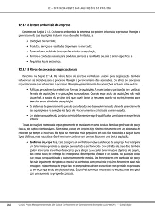 12 - GERENCIAMENTO DAS AQUISIÇÕES DO PROJETO
362 ©2013 Project Management Institute. Um Guia do Conhecimento em Gerenciamento de Projetos (Guia PMBOK®
) — Quinta Edição
12.1.1.8 Fatores ambientais da empresa
Descritos na Seção 2.1.5. Os fatores ambientais da empresa que podem influenciar o processo Planejar o
gerenciamento das aquisições incluem, mas não estão limitados, a:
•	 Condições do mercado;
•	 Produtos, serviços e resultados disponíveis no mercado;
•	 Fornecedores, incluindo desempenho anterior ou reputação;
•	 Termos e condições usuais para produtos, serviços e resultados ou para o setor específico; e
•	 Requisitos locais exclusivos.
12.1.1.9 Ativos de processos organizacionais
Descritos na Seção 2.1.4. Os vários tipos de acordos contratuais usados pela organização também
influenciam as decisões para o processo Planejar o gerenciamento das aquisições. Os ativos de processos
organizacionais que influenciam o processo Planejar o gerenciamento das aquisições incluem, entre outros:
•	 Políticas, procedimentos e diretrizes formais de aquisições.A maioria das organizações tem políticas
formais de aquisições e organizações compradoras. Quando esse apoio às aquisições não está
disponível, a equipe do projeto terá que suprir tanto os recursos quanto os conhecimentos para
executar essas atividades de aquisição.
•	 Os sistemas de gerenciamento que são considerados no desenvolvimento do plano de gerenciamento
das aquisições e na seleção dos tipos de relacionamentos contratuais a serem usados.
•	 Um sistema estabelecido de vários níveis de fornecedores pré-qualificados com base em experiência
anterior.
Todas as relações contratuais legais geralmente se encaixam em uma de duas famílias genéricas: de preço
fixo ou de custos reembolsáveis. Além disso, existe um terceiro tipo híbrido comumente em uso chamado de
contrato por tempo e materiais. Os tipos de contratos mais populares em uso são discutidos a seguir como
tipos distintos, mas na prática não é incomum combinar um ou mais tipos em uma única aquisição.
•	 Contratos de preço fixo. Essa categoria de contratos envolve a definição de um preço fixo total para
um determinado produto ou serviço, ou resultado a ser fornecido. Os contratos de preço fixo também
podem incorporar incentivos financeiros para atingir ou exceder determinados objetivos do projeto,
tais como datas de entrega do cronograma, desempenho técnico e de custos, ou qualquer coisa
que possa ser quantificada e subsequentemente medida. Os fornecedores em contratos de preço
fixo são legalmente obrigados a concluir os contratos, com possíveis prejuízos financeiros caso não
consigam. Nos contratos de preço fixo, os compradores devem especificar com precisão os produtos
ou serviços que estão sendo adquiridos. É possível acomodar mudanças no escopo, mas em geral
com um aumento no preço do contrato.
 