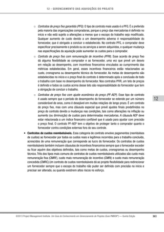 12 - GERENCIAMENTO DAS AQUISIÇÕES DO PROJETO
363
12
©2013 Project Management Institute. Um Guia do Conhecimento em Gerenciamento de Projetos (Guia PMBOK®
) — Quinta Edição
○○ Contratos de preço fixo garantido (PFG). O tipo de contrato mais usado é o PFG. É o preferido
pela maioria das organizações compradoras, porque o preço das mercadorias é definido no
início e não está sujeito a alterações a menos que o escopo do trabalho seja modificado.
Qualquer aumento de custo devido a um desempenho adverso é responsabilidade do
fornecedor, que é obrigado a concluir o estabelecido. No contrato PFG, o comprador deve
especificar precisamente o produto ou os serviços a serem adquiridos, e qualquer mudança
nas especificações da aquisição pode aumentar os custos para o comprador.
○○ Contrato de preço fixo com remuneração de incentivo (PFRI). Esse acordo de preço fixo
dá alguma flexibilidade ao comprador e ao fornecedor, uma vez que prevê um desvio
em relação ao desempenho, com incentivos financeiros vinculados ao cumprimento das
métricas estabelecidas. Em geral, esses incentivos financeiros estão relacionados ao
custo, cronograma ou desempenho técnico do fornecedor. As metas de desempenho são
estabelecidas no início e o preço final do contrato é determinado após a conclusão de todo
o trabalho com base no desempenho do fornecedor. Nos contratos PFIR, um teto de preços
é definido e todos os custos acima desse teto são responsabilidade do fornecedor que tem
a obrigação de concluir o trabalho.
○○ Contratos de preço fixo com ajuste econômico do preço (PF-AEP). Esse tipo de contrato
é usado sempre que o período de desempenho do fornecedor se estende por um número
considerável de anos, como é desejável em muitas relações de longo prazo. É um contrato
de preço fixo, mas com uma cláusula especial que prevê ajustes finais predefinidos no
preço do contrato devido a mudanças nas condições, tais como alterações na inflação ou
aumento (ou diminuição) de custos para determinadas mercadorias. A cláusula AEP deve
estar relacionada a um índice financeiro confiável que é usado para ajustar com precisão
o preço final. O contrato PF-AEP tem o objetivo de proteger tanto o comprador quanto o
fornecedor contra condições externas fora do seu controle.
•	 Contratos de custos reembolsáveis. Essa categoria de contrato envolve pagamentos (reembolsos
de custos) ao fornecedor por todos os custos reais e legítimos incorridos para o trabalho concluído,
acrescidos de uma remuneração que corresponde ao lucro do fornecedor. Os contratos de custos
reembolsáveis também incluem cláusulas de incentivos financeiros sempre que o fornecedor exceder
ou ficar aquém dos objetivos definidos, tais como metas de custos, cronogramas ou desempenho
técnico.Três dos tipos mais comuns de contratos de custos reembolsáveis utilizados são custo mais
remuneração fixa (CMRF), custo mais remuneração de incentivo (CMRI) e custo mais remuneração
concedida (CMRC).Um contrato de custos reembolsáveis dá ao projeto flexibilidade para redirecionar
um fornecedor sempre que o escopo do trabalho não puder ser definido com precisão no início e
precisar ser alterado, ou quando existirem altos riscos no esforço.
 