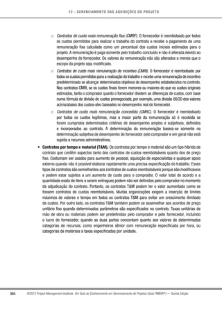 12 - GERENCIAMENTO DAS AQUISIÇÕES DO PROJETO
364 ©2013 Project Management Institute. Um Guia do Conhecimento em Gerenciamento de Projetos (Guia PMBOK®
) — Quinta Edição
○○ Contratos de custo mais remuneração fixa (CMRF). O fornecedor é reembolsado por todos
os custos permitidos para realizar o trabalho do contrato e recebe o pagamento de uma
remuneração fixa calculada como um percentual dos custos iniciais estimados para o
projeto. A remuneração é paga somente pelo trabalho concluído e não é alterada devido ao
desempenho do fornecedor. Os valores da remuneração não são alterados a menos que o
escopo do projeto seja modificado.
○○ Contratos de custo mais remuneração de incentivo (CMRI). O fornecedor é reembolsado por
todos os custos permitidos para a realização do trabalho e recebe uma remuneração de incentivo
predeterminada se alcançar determinados objetivos de desempenho estabelecidos no contrato.
Nos contratos CMRI, se os custos finais forem menores ou maiores do que os custos originais
estimados, tanto o comprador quanto o fornecedor dividem as diferenças de custos, com base
numa fórmula de divisão de custos prenegociada, por exemplo, uma divisão 80/20 dos valores
acima/abaixo dos custos-alvo baseados no desempenho real do fornecedor.
○○ Contratos de custo mais remuneração concedida (CMRC). O fornecedor é reembolsado
por todos os custos legítimos, mas a maior parte da remuneração só é recebida se
forem cumpridos determinados critérios de desempenho amplos e subjetivos, definidos
e incorporados ao contrato. A determinação da remuneração baseia-se somente na
determinação subjetiva de desempenho do fornecedor pelo comprador e em geral não está
sujeita a recursos administrativos.
•	 Contratos por tempo e material (TM). Os contratos por tempo e material são um tipo híbrido de
contrato que contêm aspectos tanto dos contratos de custos reembolsáveis quanto dos de preço
fixo. Costumam ser usados para aumento de pessoal, aquisição de especialistas e qualquer apoio
externo quando não é possível elaborar rapidamente uma precisa especificação do trabalho. Esses
tipos de contratos são semelhantes aos contratos de custos reembolsáveis porque são modificáveis
e podem estar sujeitos a um aumento de custo para o comprador. O valor total do acordo e a
quantidade exata de itens a serem entregues podem não ser definidos pelo comprador no momento
da adjudicação do contrato. Portanto, os contratos TM podem ter o valor aumentado como se
fossem contratos de custos reembolsáveis. Muitas organizações exigem a inserção de limites
máximos de valores e tempo em todos os contratos TM para evitar um crescimento ilimitado
de custos. Por outro lado, os contratos TM também podem se assemelhar aos acordos de preço
unitário fixo quando determinados parâmetros são especificados no contrato. Taxas unitárias de
mão de obra ou materiais podem ser predefinidas pelo comprador e pelo fornecedor, incluindo
o lucro do fornecedor, quando as duas partes concordam quanto aos valores de determinadas
categorias de recursos, como engenheiros sênior com remuneração especificada por hora, ou
categorias de materiais a taxas especificadas por unidade.
 