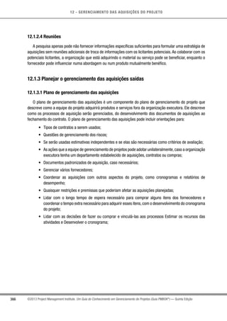 12 - GERENCIAMENTO DAS AQUISIÇÕES DO PROJETO
366 ©2013 Project Management Institute. Um Guia do Conhecimento em Gerenciamento de Projetos (Guia PMBOK®
) — Quinta Edição
12.1.2.4 Reuniões
A pesquisa apenas pode não fornecer informações específicas suficientes para formular uma estratégia de
aquisições sem reuniões adicionais de troca de informações com os licitantes potenciais. Ao colaborar com os
potenciais licitantes, a organização que está adquirindo o material ou serviço pode se beneficiar, enquanto o
fornecedor pode influenciar numa abordagem ou num produto mutualmente benéfico.
12.1.3 Planejar o gerenciamento das aquisições saídas
12.1.3.1 Plano de gerenciamento das aquisições
O plano de gerenciamento das aquisições é um componente do plano de gerenciamento do projeto que
descreve como a equipe do projeto adquirirá produtos e serviços fora da organização executora. Ele descreve
como os processos de aquisição serão gerenciados, do desenvolvimento dos documentos de aquisições ao
fechamento do contrato. O plano de gerenciamento das aquisições pode incluir orientações para:
•	 Tipos de contratos a serem usados;
•	 Questões de gerenciamento dos riscos;
•	 Se serão usadas estimativas independentes e se elas são necessárias como critérios de avaliação;
•	 As ações que a equipe de gerenciamento de projetos pode adotar unilateralmente,caso a organização
executora tenha um departamento estabelecido de aquisições, contratos ou compras;
•	 Documentos padronizados de aquisição, caso necessários;
•	 Gerenciar vários fornecedores;
•	 Coordenar as aquisições com outros aspectos do projeto, como cronogramas e relatórios de
desempenho;
•	 Quaisquer restrições e premissas que poderiam afetar as aquisições planejadas;
•	 Lidar com o longo tempo de espera necessário para comprar alguns itens dos fornecedores e
coordenar o tempo extra necessário para adquirir esses itens,com o desenvolvimento do cronograma
do projeto;
•	 Lidar com as decisões de fazer ou comprar e vinculá-las aos processos Estimar os recursos das
atividades e Desenvolver o cronograma;
 