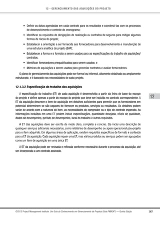 12 - GERENCIAMENTO DAS AQUISIÇÕES DO PROJETO
367
12
©2013 Project Management Institute. Um Guia do Conhecimento em Gerenciamento de Projetos (Guia PMBOK®
) — Quinta Edição
•	 Definir as datas agendadas em cada contrato para os resultados e coordená-las com os processos
de desenvolvimento e controle do cronograma;
•	 Identificar os requisitos de obrigações de realização ou contratos de seguros para mitigar algumas
formas de riscos do projeto;
•	 Estabelecer a orientação a ser fornecida aos fornecedores para desenvolvimento e manutenção de
uma estrutura analítica do projeto (EAP);
•	 Estabelecer a forma e o formato a serem usados para as especificações do trabalho de aquisições/
contratos;
•	 Identificar fornecedores prequalificados para serem usados; e
•	 Métricas de aquisições a serem usadas para gerenciar contratos e avaliar fornecedores.
O plano de gerenciamento das aquisições pode ser formal ou informal, altamente detalhado ou amplamente
estruturado, e é baseado nas necessidades de cada projeto.
12.1.3.2 Especificação do trabalho das aquisições
A especificação do trabalho (ET) de cada aquisição é desenvolvida a partir da linha de base do escopo
do projeto e define apenas a parte do escopo do projeto que deve ser incluída no contrato correspondente. A
ET da aquisição descreve o item de aquisição em detalhes suficientes para permitir que os fornecedores em
potencial determinem se são capazes de fornecer os produtos, serviços ou resultados. Os detalhes podem
variar de acordo com a natureza do item, as necessidades do comprador ou o tipo de contrato esperado. As
informações incluídas em uma ET podem incluir especificações, quantidade desejada, níveis de qualidade,
dados de desempenho, período de desempenho, local do trabalho e outros requisitos.
A ET das aquisições deve ser escrita de modo claro, completo e conciso. Ela inclui uma descrição de
quaisquer serviços adicionais necessários, como relatórios de desempenho ou apoio operacional pós-projeto
para o item adquirido. Em algumas áreas de aplicação, existem requisitos específicos de formato e conteúdo
para a ET da aquisição. Cada aquisição requer uma ET, mas vários produtos ou serviços podem ser agrupados
como um item de aquisição em uma única ET.
A ET da aquisição pode ser revisada e refinada conforme necessário durante o processo da aquisição, até
ser incorporada a um contrato assinado.
 