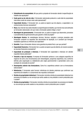 12 - GERENCIAMENTO DAS AQUISIÇÕES DO PROJETO
369
12
©2013 Project Management Institute. Um Guia do Conhecimento em Gerenciamento de Projetos (Guia PMBOK®
) — Quinta Edição
•	 Entendimento da necessidade. Até que ponto a proposta do fornecedor atende à especificação do
trabalho das aquisições?
•	 Custo geral ou do ciclo de vida. O fornecedor selecionado produzirá o custo total de propriedade
mais baixo (custo da compra mais custo operacional)?
•	 Capacidade técnica. O fornecedor tem, ou pode-se esperar que ele adquira, a capacidade e os
conhecimentos técnicos necessários?
•	 Risco. Que nível de risco está embutido na especificação do trabalho,que nível de risco será atribuído
ao fornecedor selecionado e de que modo o fornecedor poderá mitigar o risco?
•	 Abordagem de gerenciamento. O fornecedor tem, ou pode-se esperar que desenvolva, processos
e procedimentos de gerenciamento para garantir o êxito do projeto?
•	 Abordagem técnica. As metodologias técnicas, técnicas, soluções e serviços propostos pelo
fornecedor cumprem os requisitos dos documentos de aquisição, ou é provável que forneçam
resultados superiores ou inferiores aos esperados?
•	 Garantia. O que o fornecedor oferece como garantia do produto final, e por que período?
•	 Capacidade financeira. O fornecedor tem,ou pode-se esperar que ele obtenha,de maneira razoável,
os recursos financeiros necessários?
•	 Capacidade de produção e interesse. O fornecedor tem capacidade e interesse em atender
requisitos futuros potenciais?
•	 Tamanho e tipo da empresa. A empresa do fornecedor pertence a uma categoria específica de
negócios tal como uma microempresa (com desvantagens, programas específicos, etc.) conforme
definido pela organização ou estabelecido pelo órgão governamental e apresentado como uma
condição de concessão do acordo?
•	 Desempenho anterior dos fornecedores. Como foi a experiência anterior com os fornecedores
selecionados?
•	 Referências. O fornecedor pode fornecer referências de clientes anteriores que confirmem sua
experiência de trabalho e o cumprimento dos requisitos contratuais?
•	 Direitos de propriedade intelectual. O fornecedor reivindica direitos de propriedade intelectual nos
processos do trabalho ou nos serviços que serão usados ou nos produtos a serem produzidos para
o projeto?
•	 Direitos de propriedade. O fornecedor reivindica direitos de propriedade nos processos do trabalho
ou nos serviços que serão usados ou nos produtos a serem produzidos para o projeto?
 