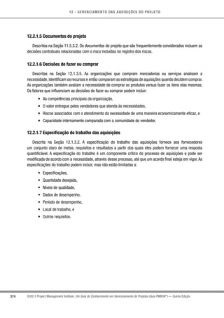 12 - GERENCIAMENTO DAS AQUISIÇÕES DO PROJETO
374 ©2013 Project Management Institute. Um Guia do Conhecimento em Gerenciamento de Projetos (Guia PMBOK®
) — Quinta Edição
12.2.1.5 Documentos do projeto
Descritos na Seção 11.5.3.2. Os documentos do projeto que são frequentemente considerados incluem as
decisões contratuais relacionadas com o risco incluídas no registro dos riscos.
12.2.1.6 Decisões de fazer ou comprar
Descritas na Seção 12.1.3.5. As organizações que compram mercadorias ou serviços analisam a
necessidade,identificam os recursos e então comparam as estratégias de aquisições quando decidem comprar.
As organizações também avaliam a necessidade de comprar os produtos versus fazer os itens elas mesmas.
Os fatores que influenciam as decisões de fazer ou comprar podem incluir:
•	 As competências principais da organização,
•	 O valor entregue pelos vendedores que atenda às necessidades,
•	 Riscos associados com o atendimento da necessidade de uma maneira economicamente eficaz, e
•	 Capacidade internamente comparada com a comunidade do vendedor.
12.2.1.7 Especificação do trabalho das aquisições
Descrita na Seção 12.1.3.2. A especificação do trabalho das aquisições fornece aos fornecedores
um conjunto claro de metas, requisitos e resultados a partir dos quais eles podem fornecer uma resposta
quantificável. A especificação do trabalho é um componente crítico do processo de aquisições e pode ser
modificada de acordo com a necessidade, através desse processo, até que um acordo final esteja em vigor.As
especificações do trabalho podem incluir, mas não estão limitadas a:
•	 Especificações,
•	 Quantidade desejada,
•	 Níveis de qualidade,
•	 Dados de desempenho,
•	 Período de desempenho,
•	 Local de trabalho, e
•	 Outros requisitos.
 