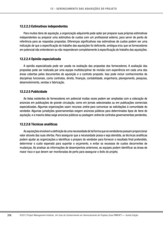 12 - GERENCIAMENTO DAS AQUISIÇÕES DO PROJETO
376 ©2013 Project Management Institute. Um Guia do Conhecimento em Gerenciamento de Projetos (Guia PMBOK®
) — Quinta Edição
12.2.2.3 Estimativas independentes
Para muitos itens de aquisição, a organização adquirente pode optar por preparar suas próprias estimativas
independentes ou preparar uma estimativa de custos com um profissional externo, para servir de ponto de
referência para as respostas propostas. Diferenças significativas nas estimativas de custos podem ser uma
indicação de que a especificação do trabalho das aquisições foi deficiente, ambígua e/ou que os fornecedores
em potencial não entenderam ou não responderam completamente à especificação do trabalho das aquisições.
12.2.2.4 Opinião especializada
A opinião especializada pode ser usada na avaliação das propostas dos fornecedores. A avaliação das
propostas pode ser realizada por uma equipe multidisciplinar de revisão com experiência em cada uma das
áreas cobertas pelos documentos de aquisição e o contrato proposto. Isso pode incluir conhecimentos de
disciplinas funcionais, como contratos, direito, finanças, contabilidade, engenharia, planejamento, pesquisa,
desenvolvimento, vendas e fabricação.
12.2.2.5 Publicidade
As listas existentes de fornecedores em potencial muitas vezes podem ser ampliadas com a colocação de
anúncios em publicações de grande circulação, como em jornais selecionados ou em publicações comerciais
especializadas. Algumas organizações usam recursos online para comunicar as solicitações à comunidade do
vendedor. Algumas jurisdições governamentais exigem anúncios públicos para determinados tipos de itens de
aquisição,e a maioria delas exige anúncios públicos ou postagem online de contratos governamentais pendentes.
12.2.2.6 Técnicas analíticas
Asaquisiçõesenvolvemadefiniçãodeumanecessidadedetalformaqueosvendedorespossamproporcionar
valor através das suas ofertas. Para assegurar que a necessidade possa e seja atendida, as técnicas analíticas
podem ajudar as organizações a identificar o preparo do vendedor para fornecer o resultado final pretendido,
determinar o custo esperado para suportar o orçamento, e evitar os excessos de custos decorrentes de
mudanças. Ao analisar as informações de desempenhos anteriores, as equipes podem identificar as áreas de
maior risco e que devem ser monitoradas de perto para assegurar o êxito do projeto.
 