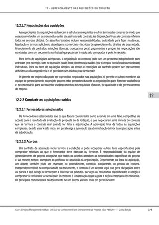 12 - GERENCIAMENTO DAS AQUISIÇÕES DO PROJETO
377
12
©2013 Project Management Institute. Um Guia do Conhecimento em Gerenciamento de Projetos (Guia PMBOK®
) — Quinta Edição
12.2.2.7 Negociações das aquisições
Asnegociaçõesdasaquisiçõesesclarecemaestrutura,osrequisitoseoutrostermosdascomprasdemodoque
seja possível obter um acordo mútuo antes da assinatura do contrato.As disposições finais do contrato refletem
todos os acordos obtidos. Os assuntos tratados incluem responsabilidades, autoridade para fazer mudanças,
legislação e termos aplicáveis, abordagens comerciais e técnicas de gerenciamento, direitos de propriedade,
financiamento de contratos, soluções técnicas, cronograma geral, pagamentos e preços. As negociações são
concluídas com um documento contratual que pode ser firmado pelo comprador e pelo fornecedor.
Para itens de aquisições complexas, a negociação do contrato pode ser um processo independente com
entradas (por exemplo,lista de questões ou de itens pendentes) e saídas (por exemplo,decisões documentadas)
individuais. Para os itens de aquisição simples, os termos e condições do contrato podem ser previamente
definidos e não negociáveis e só precisam ser aceitos pelo fornecedor.
O gerente do projeto não pode ser o principal negociador nas aquisições. O gerente e outros membros da
equipe de gerenciamento do projeto podem estar presentes durante as negociações para fornecer assistência
e, se necessário, para acrescentar esclarecimentos dos requisitos técnicos, de qualidade e de gerenciamento
do projeto.
12.2.3 Conduzir as aquisições: saídas
12.2.3.1 Fornecedores selecionados
Os fornecedores selecionados são os que foram considerados como estando em uma faixa competitiva de
acordo com o resultado da avaliação da proposta ou da licitação, e que negociaram uma minuta do contrato
que se tornará o contrato real quando for feita a adjudicação. A aprovação final de todas as aquisições
complexas, de alto valor e alto risco, em geral exige a aprovação da administração sênior da organização antes
da adjudicação.
12.2.3.2 Acordos
Um contrato de aquisição inclui termos e condições e pode incorporar outros itens especificados pelo
comprador relativos ao que o fornecedor deve executar ou fornecer. É responsabilidade da equipe de
gerenciamento do projeto assegurar que todos os acordos atendam às necessidades específicas do projeto
e, ao mesmo tempo, cumpram as políticas de aquisição da organização. Dependendo da área de aplicação,
um acordo também pode ser chamado de entendimento, contrato, subcontrato ou pedido de compra.
Independentemente da complexidade do documento, o contrato é um acordo legal que gera obrigações entre
as partes e que obriga o fornecedor a oferecer os produtos, serviços ou resultados especificados e obriga o
comprador a remunerar o fornecedor. O contrato é uma relação legal sujeita a ações corretivas nos tribunais.
Os principais componentes do documento de um acordo variam, mas em geral incluem:
 